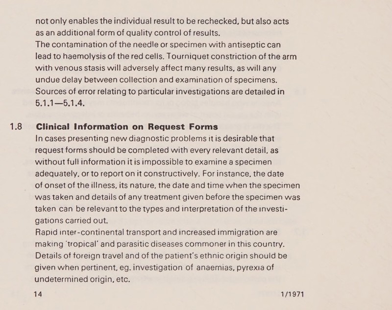 1.8 not only enables the individual result to be rechecked, but also acts as an additional form of quality control of results. The contamination of the needle or specimen with antiseptic can lead to haemolysis of the red cells. Tourniquet constriction of the arm with venous Stasis will adversely affect many results, as will any undue delay between collection and examination of specimens. Sources of error relating to particular investigations are detailed in 5.1.1—5.1.4. Clinical Information on Request Forms In cases presenting new diagnostic problems it is desirable that request forms should be completed with every relevant detail, as without full information it is impossible to examine a specimen adequately, or to report on it constructively. For instance, the date of onset of the illness, its nature, the date and time when the specimen was taken and details of any treatment given before the specimen was taken can be relevant to the types and interpretation of the investi- gations carried out. Rapid inter-continental transport and increased immigration are making ‘tropical’ and parasitic diseases commoner in this country. Details of foreign travel and of the patient's ethnic origin should be given when pertinent, eg. investigation of anaemias, pyrexia of undetermined origin, etc.