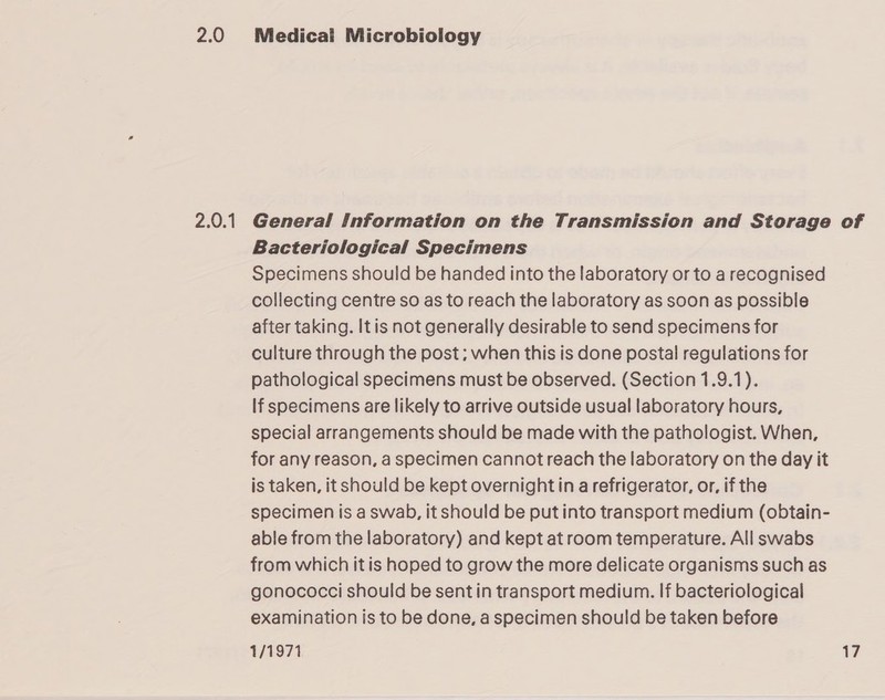 2.0 2.0.1 Medical Microbiology General Information on the Transmission and Storage of Bacteriological Specimens Specimens should be handed into the laboratory or to a recognised collecting centre so as to reach the laboratory as soon as possible after taking. It is not generally desirable to send specimens for culture through the post; when this is done postal regulations for pathological specimens must be observed. (Section 1.9.1). If specimens are likely to arrive outside usual laboratory hours, special arrangements should be made with the pathologist. When, for any reason, a specimen cannot reach the laboratory on the day it is taken, it should be kept overnight in a refrigerator, or, if the specimen is a swab, it should be put into transport medium (obtain- able from the laboratory) and kept at room temperature. All swabs from which it is hoped to grow the more delicate organisms such as gonococci should be sent in transport medium. If bacteriological examination is to be done, a specimen should be taken before