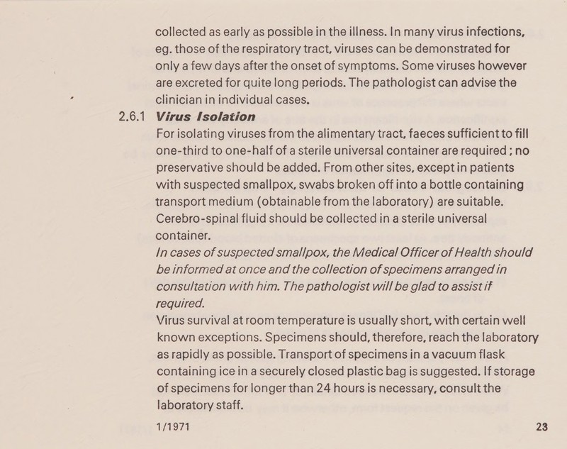 2.6.1 collected as early as possible in the illness. In many virus infections, eg. those of the respiratory tract, viruses can be demonstrated for only a few days after the onset of symptoms. Some viruses however are excreted for quite long periods. The pathologist can advise the clinician in individual cases. Virus Isolation For isolating viruses from the alimentary tract, faeces sufficient to fill one-third to one-half of a sterile universal container are required ; no preservative should be added. From other sites, except in patients with suspected smallpox, swabs broken off into a bottle containing transport medium (obtainable from the laboratory) are suitable. Cerebro-spinal fluid should be collected in a sterile universal container. /n cases of suspected smallpox, the Medical Officer of Health should be informed at once and the collection of specimens arranged In consultation with him. The pathologist will be glad to assist if reguired. Virus survival at room temperature is usually short, with certain well known exceptions. Specimens should, therefore, reach the laboratory as rapidly as possible. Transport of specimens in a vacuum flask containing ice in a securely closed plastic bag is suggested. If storage of specimens for longer than 24 hours is necessary, consult the laboratory staff.