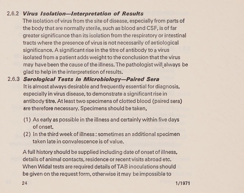 26.2 2.6.3 Virus [solation—Interpretation of Results The isolation of virus from the site of disease, especially from parts of the body that are normally sterile, such as blood and CSF, is of far greater significance than its isolation from the respiratory or intestinal tracts where the presence of virus is not necessarily of aetiological significance. A significant rise in the titre of antibody to a virus isolated from a patient adds weight to the conclusion that the virus may have been the cause of the illness. The pathologist will always be glad to help in the interpretation of results. Serological Tests in Microbiology—Paired Sera Itis almost always desirable and frequently essential for diagnosis, especially in virus disease, to demonstrate a significant rise in antibody titre. At least two specimens of clotted blood (paired sera) are therefore necessary. Specimens should be taken, (1) As early as possible in the illness and certainly within five days of onset. (2) In the third week of illness : sometimes an additional specimen taken late in convalescence is of value. A full history should be supplied including date of onset of illness, details of animal contacts, residence or recent visits abroad etc. When Widal tests are required details of TAB inoculations should be given on the request form, otherwise it may be impossible to