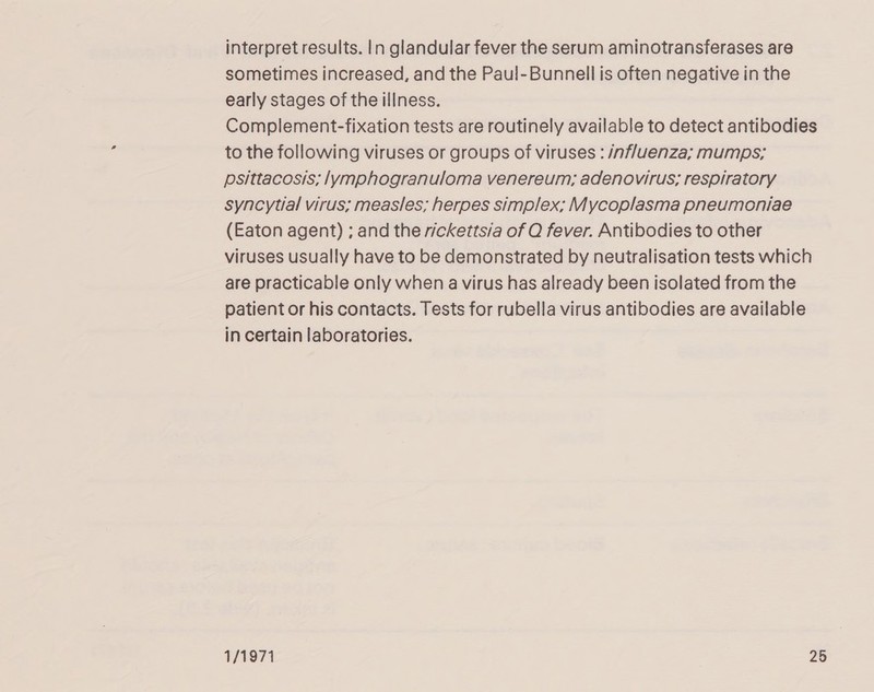 interpret results. In glandular fever the serum aminotransferases are sometimes increased, and the Paul-Bunnell is often negative in the early stages of the illness. Complement-fixation tests are routinely available to detect antibodies to the following viruses or groups of viruses : influenza; mumps; psittacosis; lymphogranuloma venereum; adenovirus; respiratory syncytial virus; measles; herpes simplex; Mycoplasma pneumoniae (Eaton agent) ; and the rickettsia of Q fever. Antibodies to other viruses usually have to be demonstrated by neutralisation tests which are practicable only when a virus has already been isolated from the patient or his contacts. Tests for rubella virus antibodies are available in certain laboratories. 1/1971 26