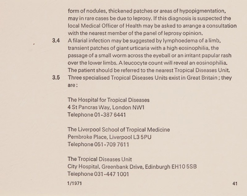 3.4 3.5 form of nodules, thickened patches or areas of hypopigmentation, may in rare cases be due to leprosy. If this diagnosis is suspected the local Medical Officer of Health may be asked to arrange a consultation with the nearest member of the panel of leprosy opinion. A filarial infection may be suggested by lymphoedema of a limb, transient patches of giant urticaria with a high eosinophilia, the passage of a small worm across the eyeball or an irritant papular rash over the lower limbs. A leucocyte count will reveal an eosinophilia. The patient should be referred to the nearest Tropical Diseases Unit. Three specialised Tropical Diseases Units exist in Great Britain ; they are: The Hospital for Tropical Diseases 4 St Pancras Way, London NW1 Telephone 01-387 6441 The Liverpool School of Tropical Medicine Pembroke Place, Liverpool L3 5PU Telephone 051-709 7611 The Tropical Diseases Unit City Hospital, Greenbank Drive, Edinburgh EH10 5SB Telephone 031-447 1001