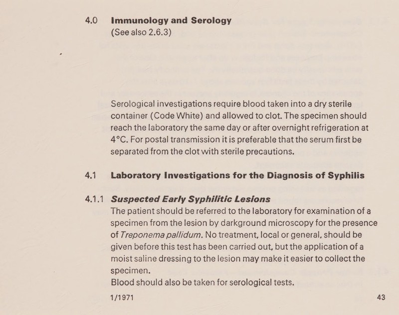 4.0 4.1 4.1.1 immunology and Serology (See also 2.6.3) Serological investigations require blood taken into a dry sterile container (Code White) and allowed to clot. The specimen should reach the laboratory the same day or after overnight refrigeration at 4°C. For postal transmission it is preferable that the serum first be separated from the clot with sterile precautions. Laboratory Investigations for the Diagnosis of Syphilis Suspected Early Syphilitic Lesions The patient should be referred to the laboratory for examination of a specimen from the lesion by darkground microscopy for the presence of 7reponema pallidum. No treatment, local or general, should be given before this test has been carried out, but the application of a moist saline dressing to the lesion may make it easier to collect the specimen. Blood should also be taken for serological tests.