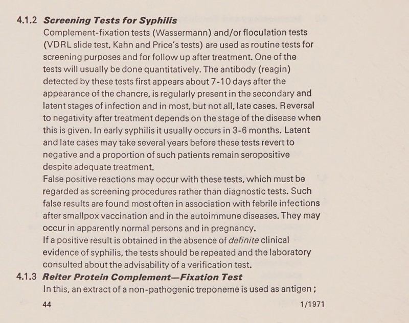 4.1.2 Screening Tests for Syphilis Complement-fixation tests (Wassermann) and/or floculation tests (VDRL slide test, Kahn and Price’s tests) are used as routine tests for screening purposes and for follow up after treatment. One of the tests will usually be done quantitatively. The antibody (reagin) detected by these tests first appears about 7-10 days after the appearance of the chancre, is regularly present in the secondary and latent stages of infection and in most, but not all, late cases. Reversal to negativity after treatment depends on the stage of the disease when this is given. In early syphilis it usually occurs in 3-6 months. Latent and late cases may take several years before these tests revert to negative and a proportion of such patients remain seropositive despite adequate treatment. False positive reactions may occur with these tests, which must be regarded as screening procedures rather than diagnostic tests. Such false results are found most often in association with febrile infections after smallpox vaccination and in the autoimmune diseases. They may occur in apparently normal persons and in pregnancy. If a positive result is obtained in the absence of definite clinical evidence of syphilis, the tests should be repeated and the laboratory consulted about the advisability of a verification test. Reiter Protein Complement—Fixation Test In this, an extract of anon-pathogenic treponeme is used as antigen;