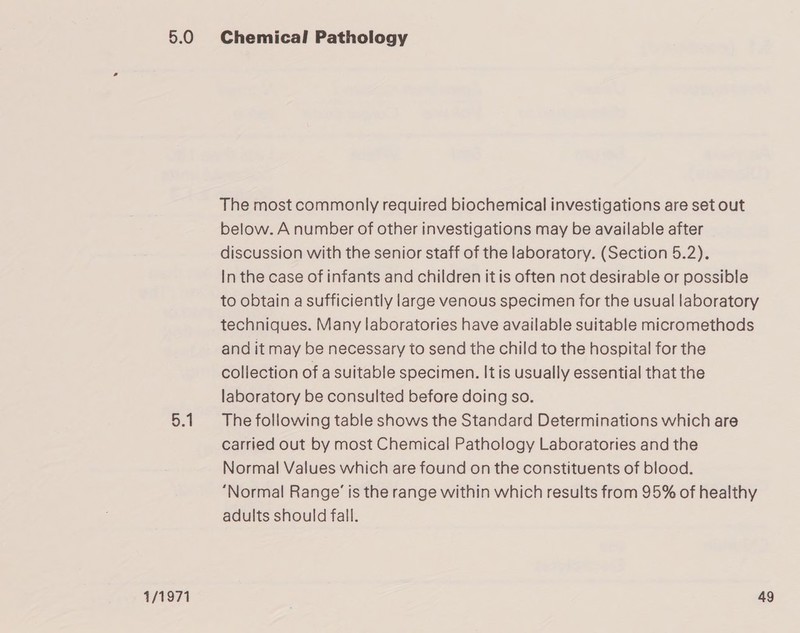 5.0 5.1 Chemical Pathology The most commonly required biochemical investigations are set out below. A number of other investigations may be available after discussion with the senior staff of the laboratory. (Section 5.2). In the case of infants and children it is often not desirable or possible to obtain a sufficiently large venous specimen for the usual laboratory techniques. Many laboratories have available suitable micromethods and it may be necessary to send the child to the hospital for the collection of a suitable specimen. It is usually essential that the laboratory be consulted before doing so. The following table shows the Standard Determinations which are carried out by most Chemical Pathology Laboratories and the Normal Values which are found on the constituents of blood. “Normal Range’ is the range within which results from 95% of healthy adults should fall.