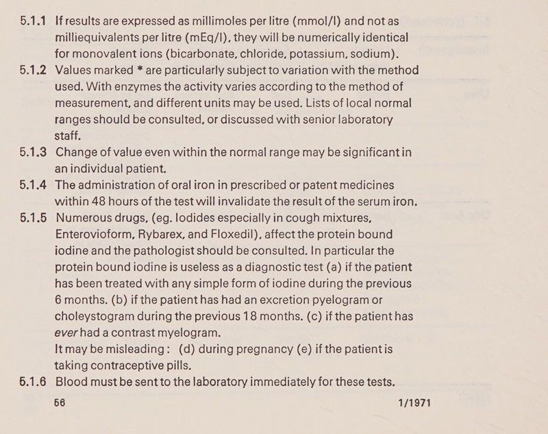 olay bers 5.1.3 5.1.4 5.1.6 If results are expressed as millimoles per litre (mmol/l) and not as milliequivalents per litre (mEq/l), they will be numerically identical for monovalent ions (bicarbonate, chloride, potassium, sodium). Values marked * are particularly subject to variation with the method used. With enzymes the activity varies according to the method of measurement, and different units may be used. Lists of local normal ranges should be consulted, or discussed with senior laboratory staff. Change of value even within the normal range may be significant in an individual patient. The administration of oral iron in prescribed or patent medicines within 48 hours of the test will invalidate the result of the serum iron. Numerous drugs, (eg. lodides especially in cough mixtures, Enterovioform, Rybarex, and Floxedil), affect the protein bound iodine and the pathologist should be consulted. In particular the protein bound iodine is useless as a diagnostic test (a) if the patient has been treated with any simple form of iodine during the previous 6 months. (b) if the patient has had an excretion pyelogram or choleystogram during the previous 18 months. (c) if the patient has ever had acontrast myelogram. It may be misleading: (d) during pregnancy (e) if the patientis taking contraceptive pills. Blood must be sent to the laboratory immediately for these tests.