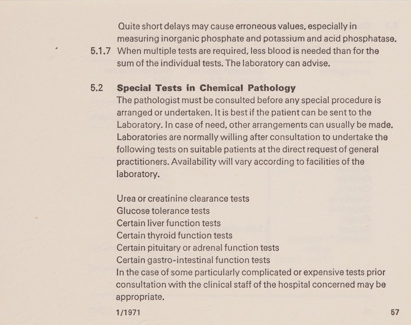 Se OF | 5.2 Quite short delays may cause erroneous values, especially in measuring inorganic phosphate and potassium and acid phosphatase. When multiple tests are required, less blood is needed than for the sum of the individual tests. The laboratory can advise. Special Tests in Chemical Pathology The pathologist must be consulted before any special procedure is arranged or undertaken. It is best if the patient can be sent to the Laboratory. In case of need, other arrangements can usually be made. Laboratories are normally willing after consultation to undertake the following tests on suitable patients at the direct request of general practitioners. Availability will vary according to facilities of the laboratory. Urea or creatinine clearance tests Glucose tolerance tests Certain liver function tests Certain thyroid function tests Certain pituitary or adrenal function tests Certain gastro-intestinal function tests In the case of some particularly complicated or expensive tests prior consultation with the clinical staff of the hospital concerned may be appropriate.