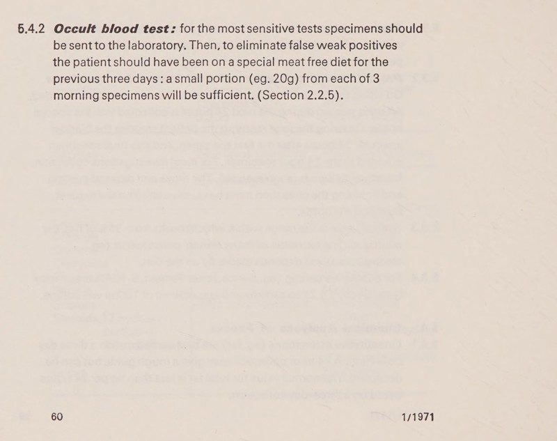 6.4.2 Occult blood test: for the most sensitive tests specimens should be sent to the laboratory. Then, to eliminate false weak positives the patient should have been on a special meat free diet for the previous three days: asmall portion (eg. 20g) from each of 3 morning specimens will be sufficient. (Section 2.2.5).