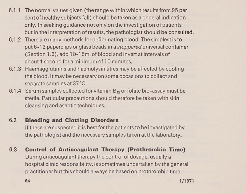 Or bez 6.2 6.3 The normal values given (the range within which results from 95 per cent of healthy subjects fall) should be taken as a general indication only. In seeking guidance not only on the investigation of patients butin the interpretation of results, the pathologist should be consulted. There are many methods for defibrinating blood. The simplest is to put 6-12 paperclips or glass beads in a stoppered universal container (Section 1.6), add 10-15ml of blood and invert at intervals of about 1 second for a minimum of 10 minutes. Haemagglutinins and haemolysin titres may be affected by cooling the blood. It may be necessary on some occasions to collect and separate samples at 37°C. Serum samples collected for vitamin B,, or folate bio-assay must be sterile. Particular precautions should therefore be taken with skin cleansing and aseptic techniques. Bleeding and Clotting Disorders If these are suspected it is best for the patients to be investigated by the pathologist and the necessary samples taken at the laboratory. Control of Anticoagulant Therapy (Prothrombin Time) During anticoagulant therapy the control of dosage, usually a hospital clinic responsibility, is sometimes undertaken by the general practitioner but this should always be based on prothrombin time