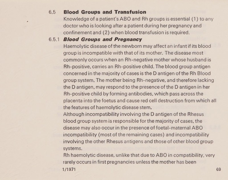 6.5 6.5.1 Blood Groups and Transfusion Knowledge of a patient’s ABO and Rh groups is essential (1) to any doctor who is looking after a patient during her pregnancy and confinement and (2) when blood transfusion is required. Blood Groups and Pregnancy Haemolytic disease of the newborn may affect an infant if its blood group is incompatible with that of its mother. The disease most commonly occurs when an Rh-negative mother whose husband is Rh-positive, carries an Rh-positive child. The blood group antigen concerned in the majority of cases is the D antigen of the Rh Blood group system. The mother being Rh-negative, and therefore lacking the D antigen, may respond to the presence of the D antigen in her Rh-positive child by forming antibodies, which pass across the placenta into the foetus and cause red cell destruction from which all the features of haemolytic disease stem. Although incompatibility involving the D antigen of the Rhesus blood group system is responsible for the majority of cases, the disease may also occur in the presence of foetal-maternal ABO incompatibility (most of the remaining cases) and incompatibility involving the other Rhesus antigens and those of other blood group systems. Rh haemolytic disease, unlike that due to ABO in compatibility, very rarely occurs in first pregnancies unless the mother has been