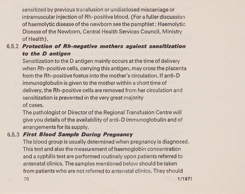 6.5.2 6.5.3 sensitized by previous transfusion or undisclosed miscarriage or intramuscular injection of Rh-positive blood. (For a fuller discussion of haemolytic disease of the newborn see the pamphlet : Haemolytic Disease of the Newborn, Central Health Services Council, Ministry of Health). Protection of Rh-negative mothers against sensitization to the D antigen Sensitization to the D antigen mainly occurs at the time of delivery when Rh-positive cells, carrying this antigen, may cross the placenta from the Rh-positive foetus into the mother’s circulation. If anti-D immunoglobulin is given to the mother within a short time of delivery, the Rh-positive cells are removed from her circulation and sensitization is prevented in the very great majority of cases. The pathologist or Director of the Regional Transfusion Centre will give you details of the availability of anti-D immunoglobulin and of arrangements for its supply. First Blood Sample During Pregnancy The blood group is usually determined when pregnancy is diagnosed. This test and also the measurement of haemoglobin concentration and a syphilis test are performed routinely upon patients referred to antenatal clinics. The samples mentioned below should be taken from patients who are not referred to antenatal clinics. They should