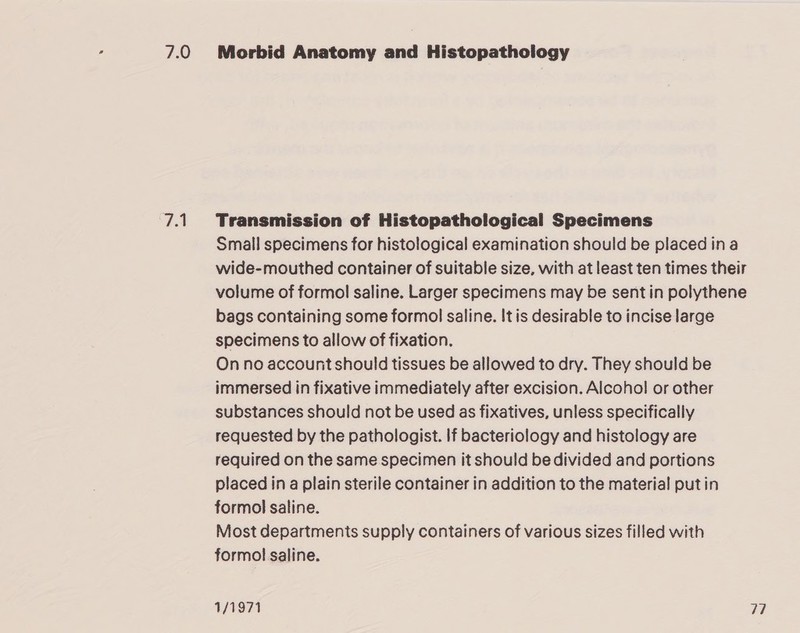 7.0 7.1 Morbid Anatomy and Histopathology Transmission of Histopathological Specimens Small specimens for histological examination should be placed ina wide-mouthed container of suitable size, with at least ten times their volume of formol saline. Larger specimens may be sentin polythene bags containing some formol saline. It is desirable to incise large specimens to allow of fixation. On no account should tissues be allowed to dry. They should be immersed in fixative immediately after excision. Alcohol or other substances should not be used as fixatives, unless specifically requested by the pathologist. If bacteriology and histology are required on the same specimen it should be divided and portions placed in a plain sterile container in addition to the material putin formol saline. Most departments supply containers of various sizes filled with formol saline.