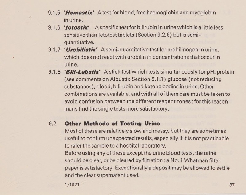 ae *Hemastix’ A test for blood, free haemoglobin and myoglobin in urine. Ictostix’ Aspecific test for bilirubin in urine which is a little less sensitive than Ictotest tablets (Section 9.2.6) butis semi- quantitative. ‘Urobilistix’ A semi-quantitative test for urobilinogen in urine, which does not react with urobilin in concentrations that occur in urine. Bili-Labstix’ A stick test which tests simultaneously for pH, protein (see comments on Albustix Section 9.1.1) glucose (not reducing substances), blood, bilirubin and ketone bodies in urine. Other combinations are available, and with all of them care must be taken to avoid confusion between the different reagent zones: for this reason many find the single tests more satisfactory. Other Methods of Testing Urine Most of these are relatively slow and messy, but they are sometimes useful to confirm unexpected results, especially if itis not practicable to refer the sample to a hospital laboratory. Before using any of these except the urine blood tests, the urine should be clear, or be cleared by filtration : a No. 1 Whatman filter paper is satisfactory. Exceptionally a deposit may be allowed to settle and the clear supernatant used.