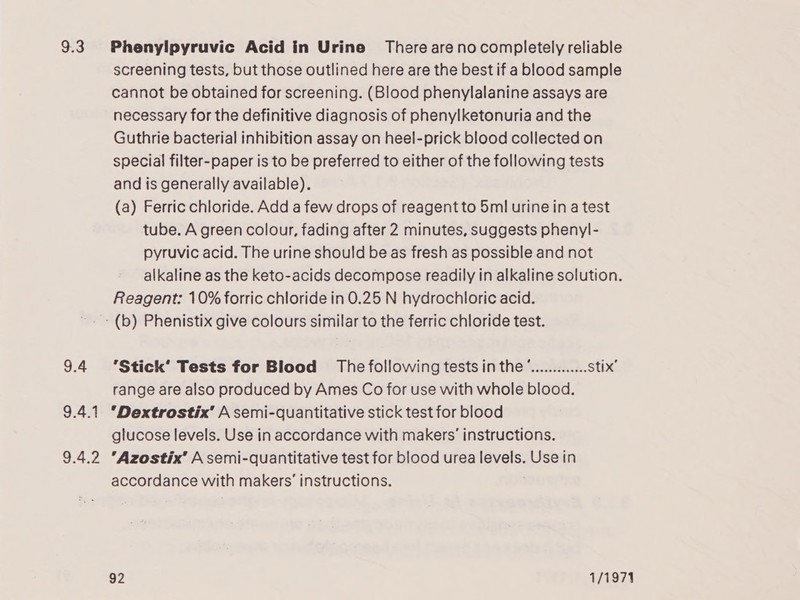 9.3 9.4 9.4.1 9.4.2 Phenylpyruvic Acid in Urine There arenocompletely reliable screening tests, but those outlined here are the best if a blood sample cannot be obtained for screening. (Blood phenylalanine assays are necessary for the definitive diagnosis of phenylketonuria and the Guthrie bacterial inhibition assay on heel-prick blood collected on special filter-paper is to be preferred to either of the following tests and is generally available). (a) Ferric chloride. Add a few drops of reagent to 5ml urine ina test tube. A green colour, fading after 2 minutes, suggests phenyl- pyruvic acid. The urine should be as fresh as possible and not alkaline as the keto-acids decompose readily in alkaline solution. Reagent: 10% forric chloride in 0.25 N hydrochloric acid. *Stick’ Tests for Blood The following tests in the ”............. stix’ range are also produced by Ames Co for use with whole blood. ‘Dextrostix’ A semi-quantitative stick test for blood glucose levels. Use in accordance with makers’ instructions. Azostix’ A semi-quantitative test for blood urea levels. Use in accordance with makers’ instructions.