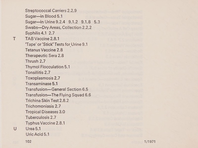 Streptococcal Carriers 2.2.9 Sugar—in Blood 5.1 Sugar—in Urine 9.2.4 9.1.2 9.1.8 5.3 Swabs—Dry Areas, Collection 2.2,2 Syphilis 4.1 2.7 TAB Vaccine 2.8.1 ‘Tape’ or ‘Stick’ Tests for Urine 9.1 Tetanus Vaccine 2.8 Therapeutic Sera 2.8 Thrush 2.7 Thymol Flocculation 5.1 Tonsillitis 2.7 Toxoplasmosis 2.7 Transaminase 5.1 Transfusion—General Section 6.5 Transfusion—The Flying Squad 6.6 Trichina Skin Test 2.8.2 Trichomoniasis 2.7 Tropical Diseases 3.0 Tuberculosis 2.7 Typhus Vaccine 2.8.1 Urea 5.1 Uric Acid 5.1