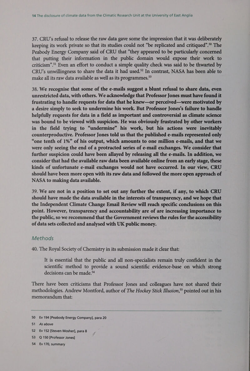 37. CRU’s refusal to release the raw data gave some the impression that it was deliberately keeping its work private so that its studies could not “be replicated and critiqued”.*° The Peabody Energy Company said of CRU that “they appeared to be particularly concerned that putting their information in the public domain would expose their work to criticism”.*! Even an effort to conduct a simple quality check was said to be thwarted by CRU’s unwillingness to share the data it had used.” In contrast, NASA has been able to make all its raw data available as well as its programmes.” 38. We recognise that some of the e-mails suggest a blunt refusal to share data, even unrestricted data, with others. We acknowledge that Professor Jones must have found it frustrating to handle requests for data that he knew—or perceived—were motivated by a desire simply to seek to undermine his work. But Professor Jones’s failure to handle helpfully requests for data in a field as important and controversial as climate science was bound to be viewed with suspicion. He was obviously frustrated by other workers in the field trying to “undermine” his work, but his actions were inevitably counterproductive. Professor Jones told us that the published e-mails represented only “one tenth of 1%” of his output, which amounts to one million e-mails, and that we were only seeing the end of a protracted series of e-mail exchanges. We consider that further suspicion could have been allayed by releasing all the e-mails. In addition, we consider that had the available raw data been available online from an early stage, these kinds of unfortunate e-mail exchanges would not have occurred. In our view, CRU © should have been more open with its raw data and followed the more open approach of NASA to making data available. 39. We are not in a position to set out any further the extent, if any, to which CRU should have made the data available in the interests of transparency, and we hope that the Independent Climate Change Email Review will reach specific conclusions on this point. However, transparency and accountability are of are increasing importance to the public, so we recommend that the Government reviews the rules for the accessibility of data sets collected and analysed with UK public money. Methods 40. The Royal Society of Chemistry in its submission made it clear that: It is essential that the public and all non-specialists remain truly confident in the scientific method to provide a sound scientific evidence-base on which strong decisions can be made.™ There have been criticisms that Professor Jones and colleagues have, not shared their methodologies. Andrew Montford, author of The Hockey Stick Illusion,* pointed out in his memorandum that:  50 Ev 194 [Peabody Energy Company], para 20 51 As above 52 Ev 152 [Steven Mosher], para 8 53 Q 150 [Professor Jones] 54 Ev 170, summary