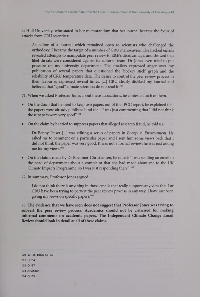 As editor of a journal which remained open to scientists who challenged the orthodoxy, I became the target of a number of CRU manoeuvres. The hacked emails revealed attempts to manipulate peer review to E&amp;XE’s disadvantage, and showed that libel threats were considered against its editorial team. Dr Jones even tried to put pressure on my university department. The emailers expressed anger over my publication of several papers that questioned the ‘hockey stick’ graph and the reliability of CRU temperature data. The desire to control the peer review process in their favour is expressed several times. [...] CRU clearly disliked my journal and believed that “good” climate scientists do not read it.’” When we asked Professor Jones about these accusations, he contested each of them. On the claim that he tried to keep two papers out of the IPCC report, he explained that the papers were already published and that “I was just commenting that I did not think those papers were very good”.!! On the claim by he tried to suppress papers that alleged research fraud, he told us: Dr Benny Peiser [...] was editing a series of papers in Energy e&amp; Environment. He asked me to comment on a particular paper and I sent him some views back that I did not think the paper was very good. It was not a formal review, he was just asking me for my views.'° On the claims made by Dr Boehmer-Christiansen, he noted: “I was sending an email to the head of department about a complaint that she had made about me to the UK Climate Impacts Programme, so I was just responding there”.’” In summary, Professor Jones argued: I do not think there is anything in those emails that really supports any view that I or CRU have been trying to pervert the peer review process in any way. I have just been giving my views on specific papers.’ The evidence that we have seen does not suggest that Professor Jones was trying to 