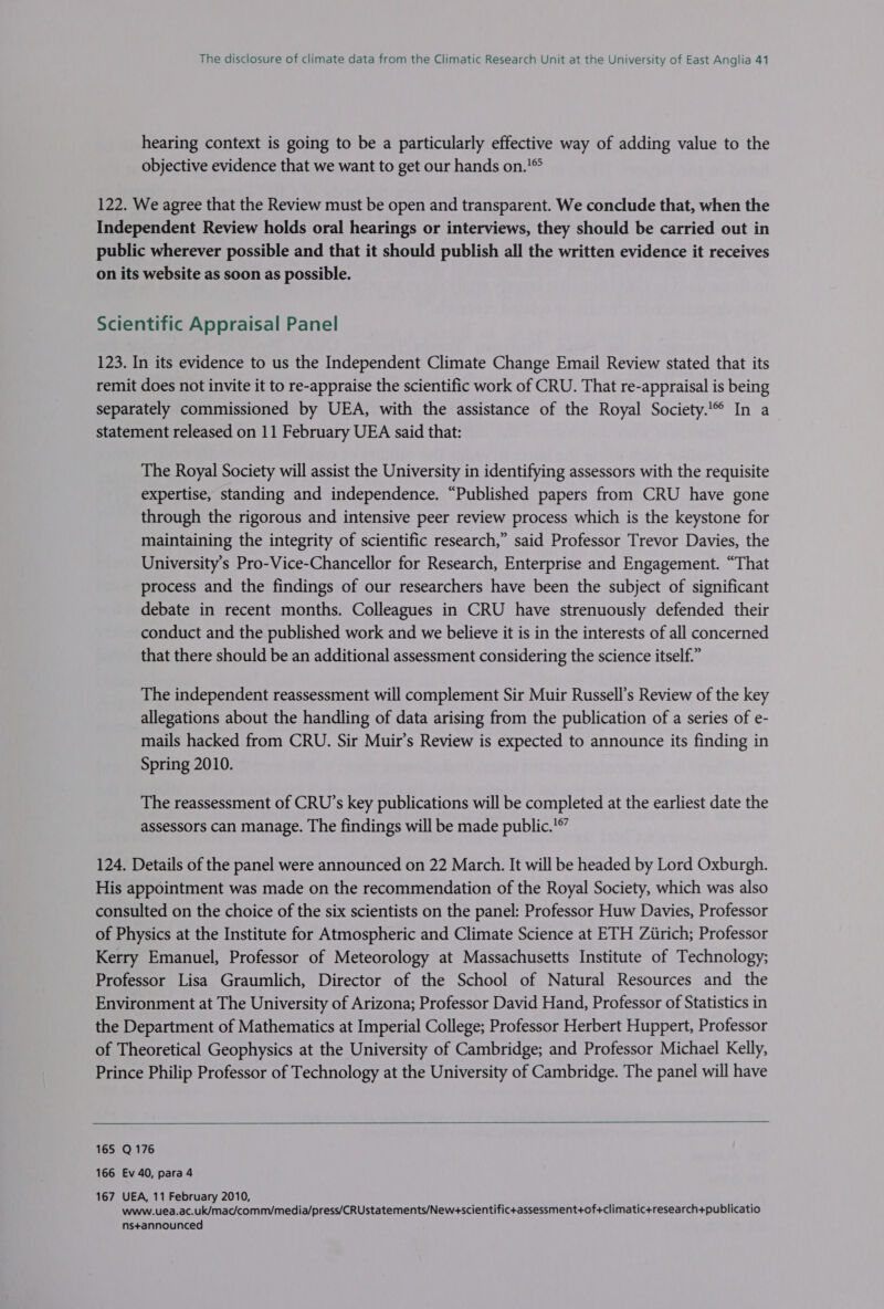 hearing context is going to be a particularly effective way of adding value to the objective evidence that we want to get our hands on.'® 122. We agree that the Review must be open and transparent. We conclude that, when the Independent Review holds oral hearings or interviews, they should be carried out in public wherever possible and that it should publish all the written evidence it receives on its website as soon as possible. Scientific Appraisal Panel 123. In its evidence to us the Independent Climate Change Email Review stated that its remit does not invite it to re-appraise the scientific work of CRU. That re-appraisal is being separately commissioned by UEA, with the assistance of the Royal Society. In a statement released on 11 February UEA said that: The Royal Society will assist the University in identifying assessors with the requisite expertise, standing and independence. “Published papers from CRU have gone through the rigorous and intensive peer review process which is the keystone for maintaining the integrity of scientific research,” said Professor Trevor Davies, the University’s Pro-Vice-Chancellor for Research, Enterprise and Engagement. “That process and the findings of our researchers have been the subject of significant debate in recent months. Colleagues in CRU have strenuously defended their conduct and the published work and we believe it is in the interests of all concerned that there should be an additional assessment considering the science itself.” The independent reassessment will complement Sir Muir Russell’s Review of the key allegations about the handling of data arising from the publication of a series of e- mails hacked from CRU. Sir Muir’s Review is expected to announce its finding in Spring 2010. The reassessment of CRU’s key publications will be completed at the earliest date the assessors can manage. The findings will be made public.'®” 124. Details of the panel were announced on 22 March. It will be headed by Lord Oxburgh. His appointment was made on the recommendation of the Royal Society, which was also consulted on the choice of the six scientists on the panel: Professor Huw Davies, Professor of Physics at the Institute for Atmospheric and Climate Science at ETH Ziirich; Professor Kerry Emanuel, Professor of Meteorology at Massachusetts Institute of Technology; Professor Lisa Graumlich, Director of the School of Natural Resources and the Environment at The University of Arizona; Professor David Hand, Professor of Statistics in the Department of Mathematics at Imperial College; Professor Herbert Huppert, Professor of Theoretical Geophysics at the University of Cambridge; and Professor Michael Kelly, Prince Philip Professor of Technology at the University of Cambridge. The panel will have  165 Q176 166 Ev 40, para 4 167 UEA, 11 February 2010, www.uea.ac.uk/mac/comm/media/press/CRUstatements/New+scientifictassessment+of+climatic+research+publicatio ns+announced