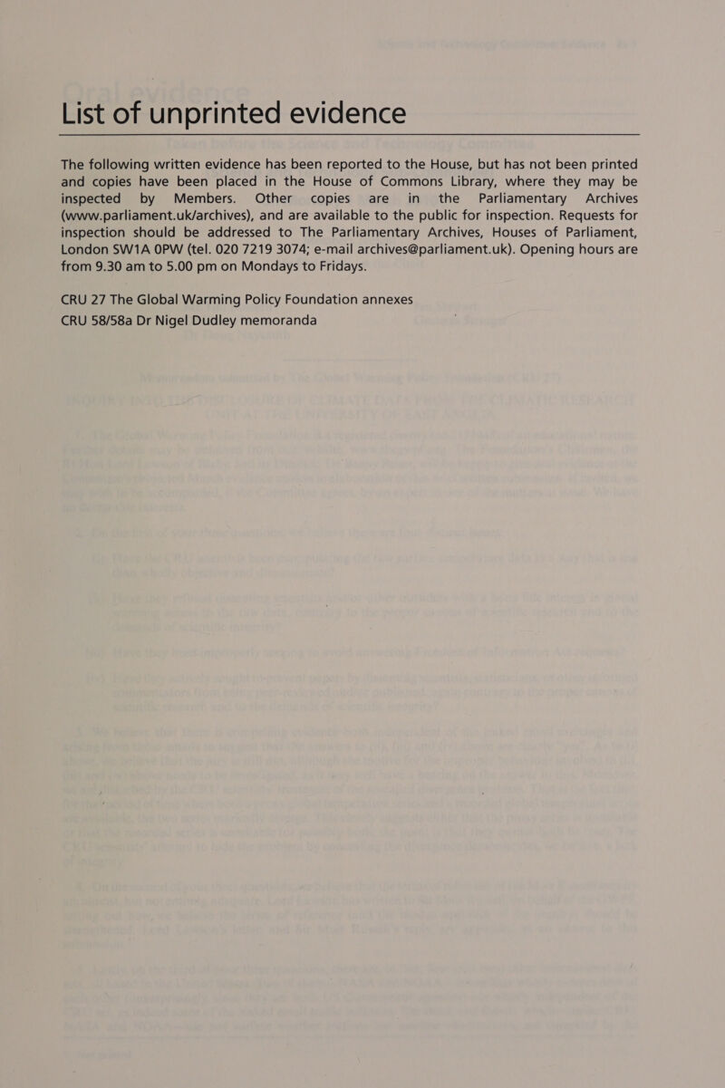 List of unprinted evidence The following written evidence has been reported to the House, but has not been printed and copies have been placed in the House of Commons Library, where they may be inspected by Members. Other copies are in the Parliamentary Archives (www.parliament.uk/archives), and are available to the public for inspection. Requests for inspection should be addressed to The Parliamentary Archives, Houses of Parliament, London SW1A OPW (tel. 020 7219 3074; e-mail archives@parliament.uk). Opening hours are from 9.30 am to 5.00 pm on Mondays to Fridays. CRU 27 The Global Warming Policy Foundation annexes CRU 58/58a Dr Nigel Dudley memoranda