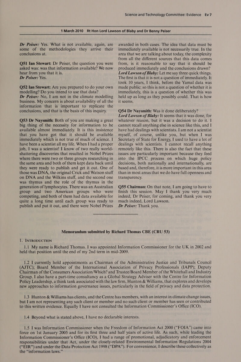 Dr Peiser: Yes. What is not available, again, are some of the methodologies they arrive their conclusions at. Q51 Ian Stewart: Dr Peiser, the question you were asked was: was that information available? We now hear from you that it is. Dr Peiser: Yes. Q52 Ian Stewart: Are you prepared to do your own modelling? Do you intend to use that data? Dr Peiser: No, 1 am not in the climate modelling business. My concern is about availability of all the information that is important to replicate the conclusions, and that is the basis of this inquiry. Q53 Dr Naysmith: Both of you are making a great big thing of the necessity for information to be available almost immediately. It is this insistence that you have got that it should be available immediately which is not true of much of science. I have been a scientist all my life. When I had a proper job, I was a scientist! I know of two really world- shattering discoveries that resulted in Nobel Prizes where there were two or three groups researching in the same area and both of them kept data back until they were ready to publish and get it out. One of those was DNA, the original Crick and Watson stuff on DNA and the Wilkins stuff, and the second one was thymus and the role of the thymus in the generation of lymphocytes. There was an Australian group and two American groups who were competing, and both of them had data available for quite a long time until each group was ready to publish and put it out, and there were Nobel Prizes awarded in both cases. The idea that data must be immediately available is not necessarily true. In the area that we are talking about today, the complexity from all the different sources that this data comes from, is it reasonable to say that it should be produced immediately and the conclusions drawn? Lord Lawson of Blaby: Let me say three quick things. The first is that it is not a question of immediately. It took 10 years, I think, before the Yamal data was made public: so this is not a question of whether it is immediately, this is a question of whether this was held up as long as they possibly could. That is how it seems. Q54 Dr Naysmith: Was it done deliberately? Lord Lawson of Blaby: \t seems that it was done, for whatever reason, but it was a decision to do it. I cannot recall anything else in science like this, and I have had dealings with scientists. Iam not a scientist myself, of course, unlike you, but when I was Secretary of State for Energy, I used to have a lot of dealings with scientists. I cannot recall anything remotely like this. There is also the fact that these issues are particularly important because they feed into the IPCC process on which huge policy decisions, both nationally and internationally, are based and, therefore, it is more important in this area than in most areas that we do have full openness and transparency. Q55 Chairman: On that note, I am going to have to finish this session. May I thank you very much indeed, Dr Peiser, for coming, and thank you very much indeed, Lord Lawson. Dr Peiser: Thank you. Memorandum submitted by Richard Thomas CBE (CRU 53) 1. INTRODUCTION 1.1 My name is Richard Thomas. I was appointed Information Commissioner for the UK in 2002 and held that position until the end of my 2nd term in mid-2009. © 1.2 I currently hold appointments as Chairman of the Administrative Justice and Tribunals Council (AJTC); Board Member of the International Association of Privacy Professionals (IAPP); Deputy Chairman of the Consumers Association/Which? and Trustee/Board Member of the Whitehail and Industry Group. I also have a part-time consultancy as a Global Strategy Adviser with the Centre for Information Policy Leadership, a think tank associated with the law firm, Hunton &amp; Williams, that explores and develops new approaches to information governance issues, particularly in the field of privacy and data protection. 1.3 Hunton &amp; Williams has clients, and the Centre has members, with an interest in climate change issues, but I am not representing any such client or member and no such client or member has seen or contributed to this written evidence. Equally I have not consulted the Information Commissioner’s Office (ICO). 1.4 Beyond what is stated above, I have no declarable interests. 1.5 I was Information Commissioner when the Freedom of Information Act 2000 (“FOIA”) came into force on Ist January 2005 and for its first three and half years of active life. As such, while leading the Information Commissioner’s Office (ICO), I had a range of promotional, adjudicatory and enforcement responsibilities under that Act, under the closely-related Environmental Information Regulations 2004 (“EIR”) and under the Data Protection Act 1998 (“DPA”). For convenience, I describe these collectively as the “information laws.”