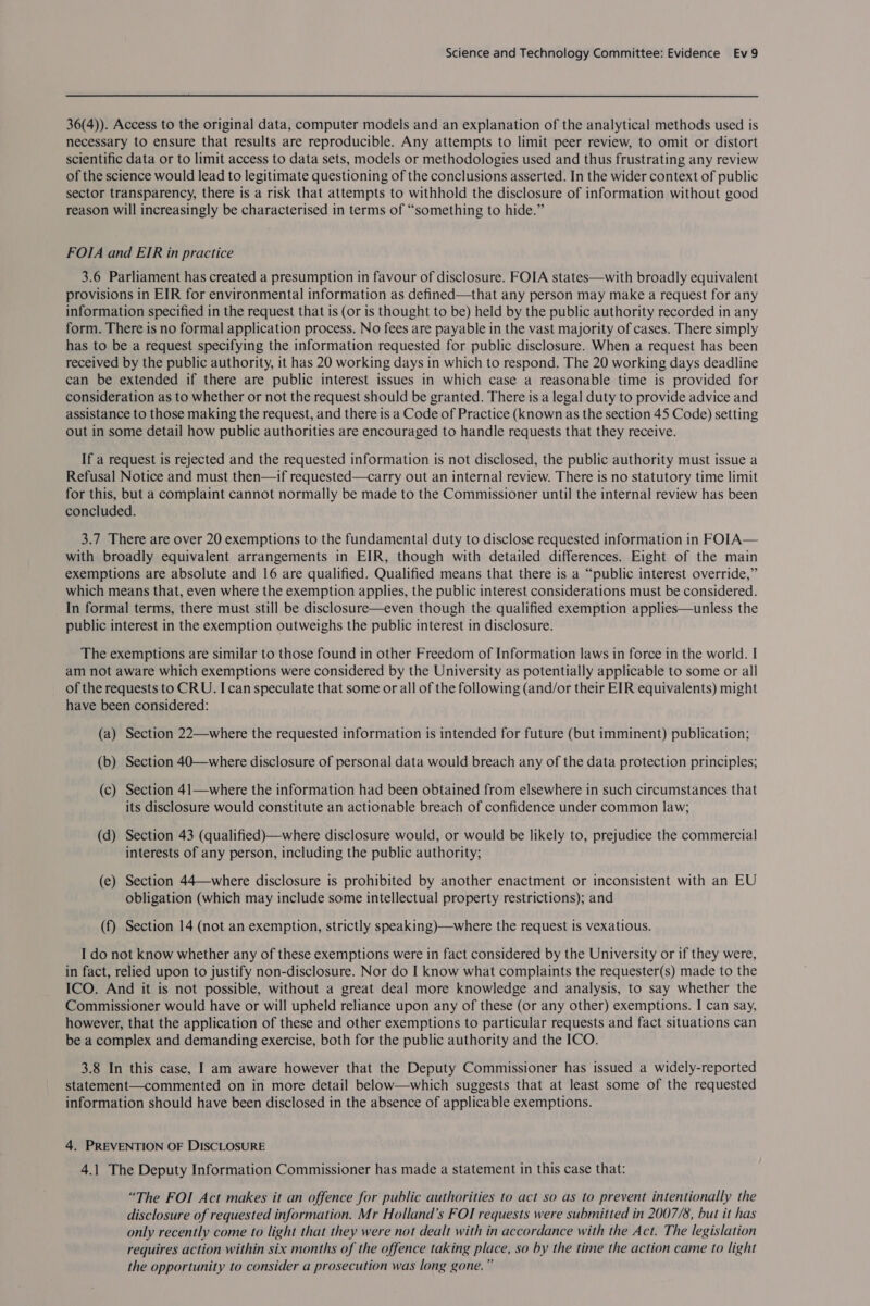 36(4)). Access to the original data, computer models and an explanation of the analytical methods used is necessary to ensure that results are reproducible. Any attempts to limit peer review, to omit or distort scientific data or to limit access to data sets, models or methodologies used and thus frustrating any review of the science would lead to legitimate questioning of the conclusions asserted. In the wider context of public sector transparency, there is a risk that attempts to withhold the disclosure of information without good reason will increasingly be characterised in terms of “something to hide.” FOIA and EIR in practice 3.6 Parliament has created a presumption in favour of disclosure. FOIA states—with broadly equivalent provisions in EIR for environmental information as defined—that any person may make a request for any information specified in the request that is (or is thought to be) held by the public authority recorded in any form. There is no formal application process. No fees are payable in the vast majority of cases. There simply has to be a request specifying the information requested for public disclosure. When a request has been received by the public authority, it has 20 working days in which to respond. The 20 working days deadline can be extended if there are public interest issues in which case a reasonable time is provided for consideration as to whether or not the request should be granted. There is a legal duty to provide advice and assistance to those making the request, and there is a Code of Practice (known as the section 45 Code) setting out in some detail how public authorities are encouraged to handle requests that they receive. If a request is rejected and the requested information is not disclosed, the public authority must issue a Refusal Notice and must then—if requested—carry out an internal review. There is no statutory time limit for this, but a complaint cannot normally be made to the Commissioner until the internal review has been concluded. 3.7 There are over 20 exemptions to the fundamental duty to disclose requested information in FO[A— with broadly equivalent arrangements in EIR, though with detailed differences. Eight of the main exemptions are absolute and 16 are qualified. Qualified means that there is a “public interest override,” which means that, even where the exemption applies, the public interest considerations must be considered. In formal terms, there must still be disclosure—even though the qualified exemption applies—unless the public interest in the exemption outweighs the public interest in disclosure. The exemptions are similar to those found in other Freedom of Information laws in force in the world. I am not aware which exemptions were considered by the University as potentially applicable to some or all of the requests to CRU. I can speculate that some or all of the following (and/or their EIR equivalents) might have been considered: (a) Section 22—where the requested information is intended for future (but imminent) publication; (b) Section 40—where disclosure of personal data would breach any of the data protection principles; (c) Section 41—where the information had been obtained from elsewhere in such circumstances that its disclosure would constitute an actionable breach of confidence under common law; (d) Section 43 (qualified)—where disclosure would, or would be likely to, prejudice the commercial interests of any person, including the public authority; (e) Section 44—where disclosure is prohibited by another enactment or inconsistent with an EU obligation (which may include some intellectual property restrictions); and (f) Section 14 (not an exemption, strictly speaking)—where the request is vexatious. I do not know whether any of these exemptions were in fact considered by the University or if they were, in fact, relied upon to justify non-disclosure. Nor do I know what complaints the requester(s) made to the ICO. And it is not possible, without a great deal more knowledge and analysis, to say whether the Commissioner would have or will upheld reliance upon any of these (or any other) exemptions. I can say, however, that the application of these and other exemptions to particular requests and fact situations can be a complex and demanding exercise, both for the public authority and the ICO. 3.8 In this case, I am aware however that the Deputy Commissioner has issued a widely-reported statement—commented on in more detail below—which suggests that at least some of the requested information should have been disclosed in the absence of applicable exemptions. 4. PREVENTION OF DISCLOSURE 4.1 The Deputy Information Commissioner has made a statement in this case that: “The FOI Act makes it an offence for public authorities to act so as to prevent intentionally the disclosure of requested information. Mr Holland’s FOI requests were submitted in 2007/8, but it has only recently come to light that they were not dealt with in accordance with the Act. The legislation requires action within six months of the offence taking place, so by the time the action came to light the opportunity to consider a prosecution was long gone.”