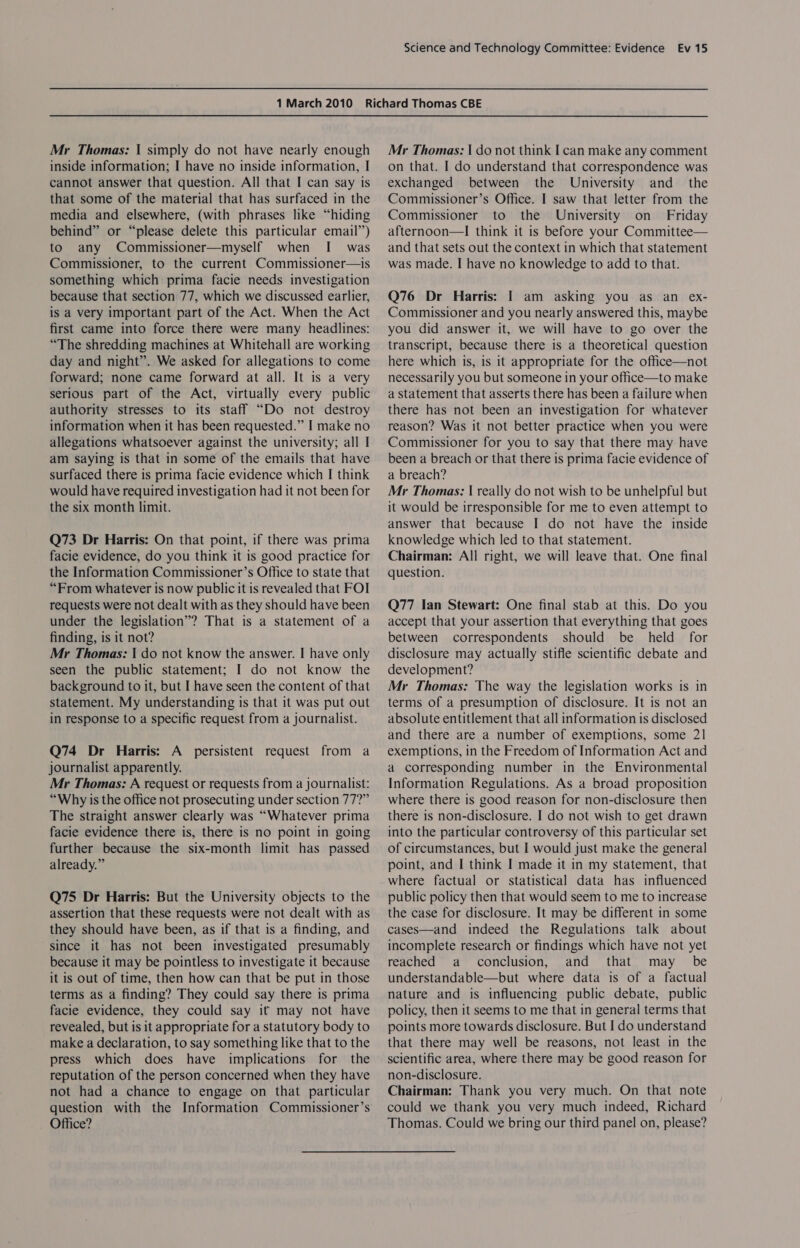 Mr Thomas: | simply do not have nearly enough inside information; I have no inside information, I cannot answer that question. All that I can say 1s that some of the material that has surfaced in the media and elsewhere, (with phrases like “hiding behind” or “please delete this particular email”) to any Commissioner—myself when I was Commissioner, to the current Commissioner—is something which prima facie needs investigation because that section 77, which we discussed earlier, is a very important part of the Act. When the Act first came into force there were many headlines: “The shredding machines at Whitehall are working day and night”. We asked for allegations to come forward; none came forward at all. It is a very serious part of the Act, virtually every public authority stresses to its staff “Do not destroy information when it has been requested.” I make no allegations whatsoever against the university; all I am saying is that in some of the emails that have surfaced there is prima facie evidence which I think would have required investigation had it not been for the six month limit. Q73 Dr Harris: On that point, if there was prima facie evidence, do you think it is good practice for the Information Commissioner’s Office to state that “From whatever is now public it is revealed that FOI requests were not dealt with as they should have been under the legislation”? That is a statement of a finding, is it not? Mr Thomas: | do not know the answer. I have only seen the public statement; I do not know the background to it, but I have seen the content of that statement. My understanding is that it was put out in response to a specific request from a journalist. Q74 Dr Harris: A persistent request from a journalist apparently. Mr Thomas: A request or requests from a journalist: “Why is the office not prosecuting under section 77?” The straight answer clearly was “Whatever prima facie evidence there is, there is no point in going further because the six-month limit has passed already.” Q75 Dr Harris: But the University objects to the assertion that these requests were not dealt with as they should have been, as if that is a finding, and since it has not been investigated presumably because it may be pointless to investigate it because it is out of time, then how can that be put in those terms as a finding? They could say there is prima facie evidence, they could say it may not have revealed, but is it appropriate for a statutory body to make a declaration, to say something like that to the press which does have implications for the reputation of the person concerned when they have not had a chance to engage on that particular question with the Information Commissioner’s Office? Mr Thomas: | do not think I can make any comment on that. I do understand that correspondence was exchanged between the University and _ the Commissioner’s Office. I saw that letter from the Commissioner to the University on Friday afternoon—I think it is before your Committee— and that sets out the context in which that statement was made. I have no knowledge to add to that. Q76 Dr Harris: I am asking you as an ex- Commissioner and you nearly answered this, maybe you did answer it, we will have to go over the transcript, because there is a theoretical question here which is, is it appropriate for the office—not necessarily you but someone in your office—to make a statement that asserts there has been a failure when there has not been an investigation for whatever reason? Was it not better practice when you were Commissioner for you to say that there may have been a breach or that there is prima facie evidence of a breach? Mr Thomas: | really do not wish to be unhelpful but it would be irresponsible for me to even attempt to answer that because I do not have the inside knowledge which led to that statement. Chairman: All right, we will leave that. One final question. Q77 Ian Stewart: One final stab at this. Do you accept that your assertion that everything that goes between correspondents should be held for disclosure may actually stifle scientific debate and development? Mr Thomas: The way the legislation works is in terms of a presumption of disclosure. It is not an absolute entitlement that all information is disclosed and there are a number of exemptions, some 21 exemptions, in the Freedom of Information Act and a corresponding number in the Environmental Information Regulations. As a broad proposition where there is good reason for non-disclosure then there is non-disclosure. I do not wish to get drawn into the particular controversy of this particular set of circumstances, but I would just make the general point, and I think I made it in my statement, that where factual or statistical data has influenced public policy then that would seem to me to increase the case for disclosure. It may be different in some cases—and indeed the Regulations talk about incomplete research or findings which have not yet reached a conclusion, and that may _ be understandable—but where data is of a factual nature and is influencing public debate, public policy, then it seems to me that in general terms that points more towards disclosure. But I do understand that there may well be reasons, not least in the scientific area, where there may be good reason for non-disclosure. Chairman: Thank you very much. On that note could we thank you very much indeed, Richard Thomas. Could we bring our third panel on, please?