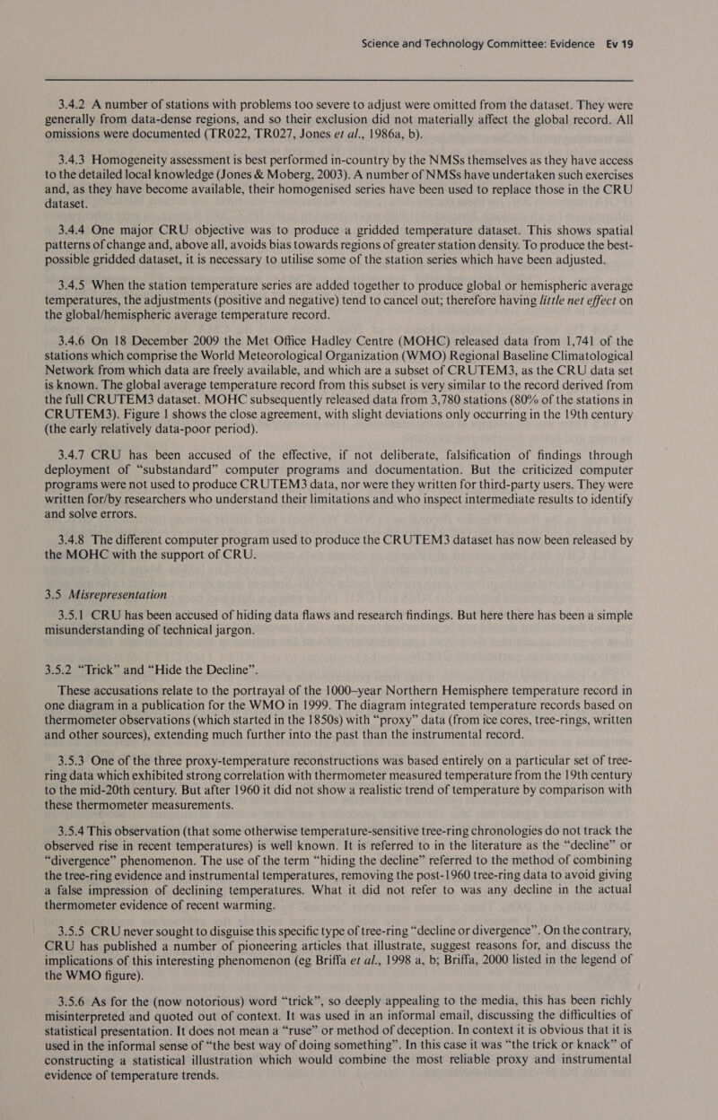 3.4.2 A number of stations with problems too severe to adjust were omitted from the dataset. They were generally from data-dense regions, and so their exclusion did not materially affect the global record. All omissions were documented (TR022, TR027, Jones et al., 1986a, b). 3.4.3 Homogeneity assessment is best performed in-country by the NMSs themselves as they have access to the detailed local knowledge (Jones &amp; Moberg, 2003). A number of NMSs have undertaken such exercises and, as they have become available, their homogenised series have been used to replace those in the CRU dataset. 3.4.4 One major CRU objective was to produce a gridded temperature dataset. This shows spatial patterns of change and, above all, avoids bias towards regions of greater station density. To produce the best- possible gridded dataset, it is necessary to utilise some of the station series which have been adjusted. 3.4.5 When the station temperature series are added together to produce global or hemispheric average temperatures, the adjustments (positive and negative) tend to cancel out; therefore having Jittle net effect on the global/hemispheric average temperature record. 3.4.6 On 18 December 2009 the Met Office Hadley Centre (MOHC) released data from 1,741 of the stations which comprise the World Meteorological Organization (WMO) Regional Baseline Climatological Network from which data are freely available, and which are a subset of CRUTEM3, as the CRU data set is known. The global average temperature record from this subset is very similar to the record derived from the full CRUTEM3 dataset. MOHC subsequently released data from 3,780 stations (80% of the stations in CRUTEMS3). Figure | shows the close agreement, with slight deviations only occurring in the 19th century (the early relatively data-poor period). 3.4.7 CRU has been accused of the effective, if not deliberate, falsification of findings through deployment of “substandard” computer programs and documentation. But the criticized computer programs were not used to produce CRUTEMS3 data, nor were they written for third-party users. They were written for/by researchers who understand their limitations and who inspect intermediate results to identify and solve errors. 3.4.8 The different computer program used to produce the CRUTEMS3 dataset has now been released by the MOHC with the support of CRU. 3.5 Misrepresentation 3.5.1 CRU has been accused of hiding data flaws and research findings. But here there has been a simple misunderstanding of technical jargon. 3.5.2 “Trick” and “Hide the Decline”. These accusations relate to the portrayal of the 1000—-year Northern Hemisphere temperature record in one diagram in a publication for the WMO in 1999. The diagram integrated temperature records based on thermometer observations (which started in the 1850s) with “proxy” data (from ice cores, tree-rings, written and other sources), extending much further into the past than the instrumental record. 3.5.3 One of the three proxy-temperature reconstructions was based entirely on a particular set of tree- ring data which exhibited strong correlation with thermometer measured temperature from the 19th century to the mid-20th century. But after 1960 it did not show a realistic trend of temperature by comparison with these thermometer measurements. 3.5.4 This observation (that some otherwise temperature-sensitive tree-ring chronologies do not track the observed rise in recent temperatures) is well known. It is referred to in the literature as the “decline” or “divergence” phenomenon. The use of the term “hiding the decline” referred to the method of combining the tree-ring evidence and instrumental temperatures, removing the post-1960 tree-ring data to avoid giving a false impression of declining temperatures. What it did not refer to was any decline in the actual thermometer evidence of recent warming. 3.5.5 CRU never sought to disguise this specific type of tree-ring “decline or divergence”. On the contrary, CRU has published a number of pioneering articles that illustrate, suggest reasons for, and discuss the implications of this interesting phenomenon (eg Briffa e¢ al., 1998 a, b; Briffa, 2000 listed in the legend of the WMO figure). 3.5.6 As for the (now notorious) word “trick”, so deeply appealing to the media, this has been richly misinterpreted and quoted out of context. It was used in an informal email, discussing the difficulties of statistical presentation. It does not mean a “ruse” or method of deception. In context it is obvious that it is used in the informal sense of “the best way of doing something”. In this case it was “the trick or knack” of constructing a statistical illustration which would combine the most reliable proxy and instrumental evidence of temperature trends.