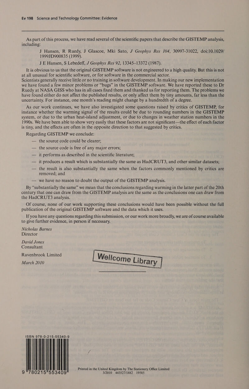As part of this process, we have read several of the scientific papers that describe the GISTEMP analysis, including: J Hansen, R Ruedy, J Glascoe, Mki Sato, J Geophys Res 104, 30997-31022, doi:10.1029/ 1999JD900835 (1999). J E Hansen, S Lebedeff, J Geophys Res 92, 13345-13372 (1987). It is obvious to us that the original GISTEMP software is not engineered to a high quality. But this is not at all unusual for scientific software, or for software in the commercial sector. Scientists generally receive little or no training in software development. In making our new implementation we have found a few minor problems or “bugs” in the GISTEMP software. We have reported these to Dr Ruedy at NASA GISS who has in all cases fixed them and thanked us for reporting them. The problems we have found either do not affect the published results, or only affect them by tiny amounts, far less than the uncertainty. For instance, one month’s reading might change by a hundredth of a degree. As our work continues, we have also investigated some questions raised by critics of GISTEMP, for instance whether the warming signal of the results could be due to rounding numbers in the GISTEMP system, or due to the urban heat-island adjustment, or due to changes in weather station numbers in the 1990s. We have been able to show very easily that these factors are not significant—the effect of each factor is tiny, and the effects are often in the opposite direction to that suggested by critics. Regarding GISTEMP we conclude: — the source code could be clearer; — the source code is free of any major errors; — it performs as described in the scientific literature; — it produces a result which is substantially the same as HadCRUT3, and other similar datasets; — the result is also substantially the same when the factors commonly mentioned by critics are removed; and — we have no reason to doubt the output of the GISTEMP analysis. By “substantially the same” we mean that the conclusions regarding warming in the latter part of the 20th century that one can draw from the GISTEMP analysis are the same as the conclusions one can draw from the HadCRUT3 analysis. Of course, none of our work supporting these conclusions would have been possible without the full publication of the original GISTEMP software and the data which it uses. If you have any questions regarding this submission, or our work more broadly, we are of course available to give further evidence, in person if necessary. Nicholas Barnes Director David Jones Consultant Ravenbrook Limited March 2010  ISBN 978-0-215-55340-9 | | | | | | Printed in the United Kingdom by The Stationery Office Limited 9 780215553409 3/2010 443527/1882 19585