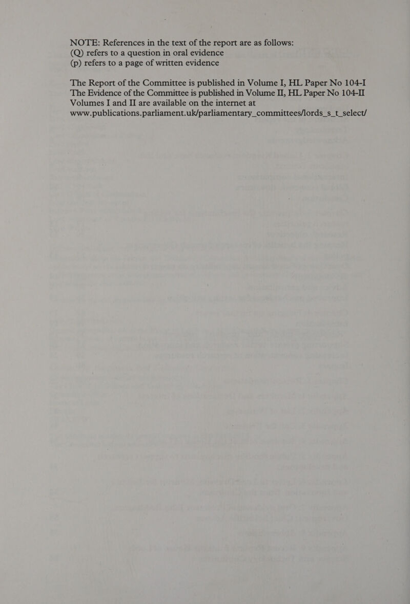 NOTE: References in the text of the report are as follows: (Q) refers to a question in oral evidence (p) refers to a page of written evidence The Report of the Committee is published in Volume I, HL Paper No 104-I The Evidence of the Committee is published in Volume II, HL Paper No 104-II Volumes I and II are available on the internet at www.publications.parliament.uk/parliamentary_committees/lords_s_t_select/