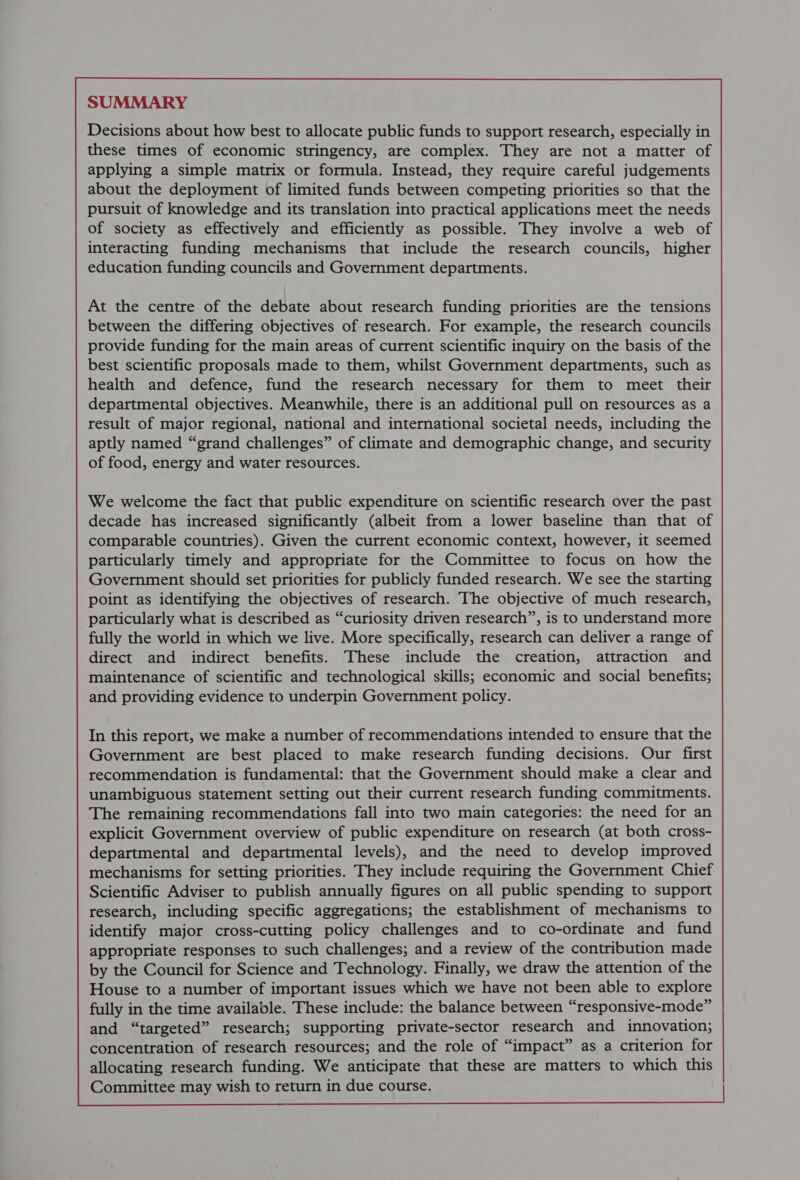 SUMMARY Decisions about how best to allocate public funds to support research, especially in these times of economic stringency, are complex. They are not a matter of applying a simple matrix or formula. Instead, they require careful judgements about the deployment of limited funds between competing priorities so that the pursuit of knowledge and its translation into practical applications meet the needs of society as effectively and efficiently as possible. They involve a web of interacting funding mechanisms that include the research councils, higher education funding councils and Government departments. At the centre of the debate about research funding priorities are the tensions between the differing objectives of research. For example, the research councils provide funding for the main areas of current scientific inquiry on the basis of the best scientific proposals made to them, whilst Government departments, such as health and defence, fund the research necessary for them to meet their departmental objectives. Meanwhile, there is an additional pull on resources as a result of major regional, national and international societal needs, including the aptly named “grand challenges” of climate and demographic change, and security of food, energy and water resources. We welcome the fact that public expenditure on scientific research over the past decade has increased significantly (albeit from a lower baseline than that of comparable countries). Given the current economic context, however, it seemed particularly timely and appropriate for the Committee to focus on how the Government should set priorities for publicly funded research. We see the starting point as identifying the objectives of research. The objective of much research, particularly what is described as “curiosity driven research”, is to understand more fully the world in which we live. More specifically, research can deliver a range of direct and indirect benefits. These include the creation, attraction and maintenance of scientific and technological skills; economic and social benefits; and providing evidence to underpin Government policy. In this report, we make a number of recommendations intended to ensure that the Government are best placed to make research funding decisions. Our first recommendation is fundamental: that the Government should make a clear and unambiguous statement setting out their current research funding commitments. The remaining recommendations fall into two main categories: the need for an explicit Government overview of public expenditure on research (at both cross- departmental and departmental levels), and the need to develop improved mechanisms for setting priorities. They include requiring the Government Chief Scientific Adviser to publish annually figures on all public spending to support research, including specific aggregations; the establishment of mechanisms to identify major cross-cutting policy challenges and to co-ordinate and fund appropriate responses to such challenges; and a review of the contribution made by the Council for Science and Technology. Finaliy, we draw the attention of the House to a number of important issues which we have not been able to explore fully in the time available. These include: the balance between “responsive-mode” and “targeted” research; supporting private-sector research and innovation; concentration of research resources; and the role of “impact” as a criterion for allocating research funding. We anticipate that these are matters to which this Committee may wish to return in due course.