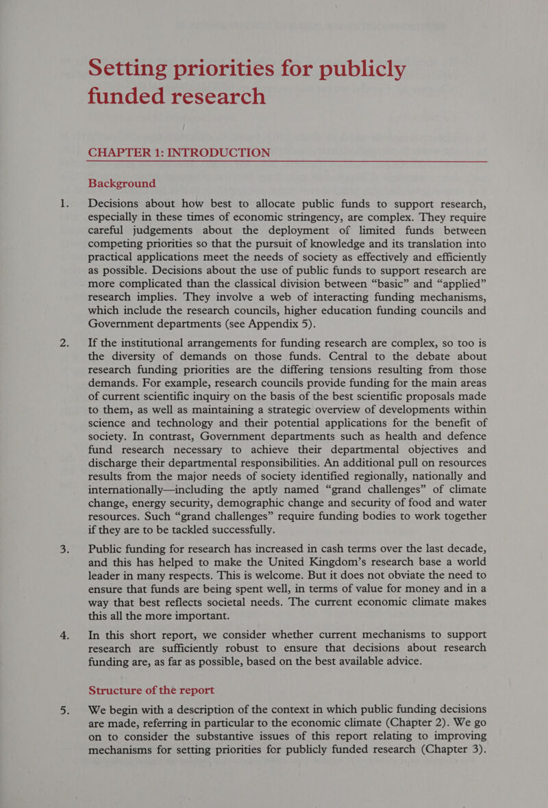 funded research CHAPTER 1: INTRODUCTION Background Decisions about how best to allocate public funds to support research, especially in these times of economic stringency, are complex. They require careful judgements about the deployment of limited funds between competing priorities so that the pursuit of knowledge and its translation into practical applications meet the needs of society as effectively and efficiently as possible. Decisions about the use of public funds to support research are more complicated than the classical division between “basic” and “applied” research implies. They involve a web of interacting funding mechanisms, which include the research councils, higher education funding councils and Government departments (see Appendix 5). If the institutional arrangements for funding research are complex, so too is the diversity of demands on those funds. Central to the debate about research funding priorities are the differing tensions resulting from those demands. For example, research councils provide funding for the main areas of current scientific inquiry on the basis of the best scientific proposals made to them, as well as maintaining a strategic overview of developments within science and technology and their potential applications for the benefit of society. In contrast, Government departments such as health and defence fund research necessary to achieve their departmental objectives and discharge their departmental responsibilities. An additional pull on resources results from the major needs of society identified regionally, nationally and internationally—including the aptly named “grand challenges” of climate change, energy security, demographic change and security of food and water resources. Such “grand challenges” require funding bodies to work together if they are to be tackled successfully. Public funding for research has increased in cash terms over the last decade, and this has helped to make the United Kingdom’s research base a world leader in many respects. This is welcome. But it does not obviate the need to ensure that funds are being spent well, in terms of value for money and in a way that best reflects societal needs. The current economic climate makes this all the more important. In this short report, we consider whether current mechanisms to support research are sufficiently robust to ensure that decisions about research funding are, as far as possible, based on the best available advice. Structure of the report We begin with a description of the context in which public funding decisions are made, referring in particular to the economic climate (Chapter 2). We go on to consider the substantive issues of this report relating to improving