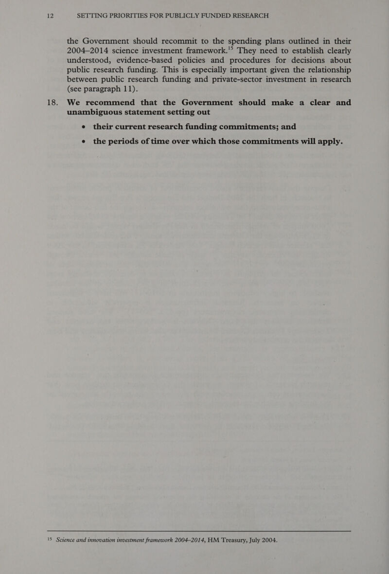 the Government should recommit to the spending plans outlined in their 2004-2014 science investment framework.'? They need to establish clearly understood, evidence-based policies and procedures for decisions about public research funding. This is especially important given the relationship between public research funding and private-sector investment in research (see paragraph 11). 18. We recommend that the Government should make a clear and unambiguous statement setting out e their current research funding commitments; and e the periods of time over which those commitments will apply. 15 Science and innovation investment framework 2004-2014, HM Treasury, July 2004.