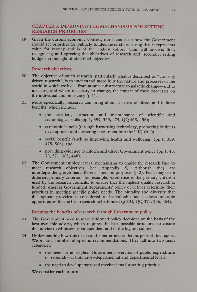 CHAPTER 3: IMPROVING THE MECHANISMS FOR SETTING RESEARCH PRIORITIES Given the current economic context, our focus is on how the Government should set priorities for publicly funded research, ensuring that it represents value for money and is of the highest calibre. This will involve, first, recognising and agreeing the objectives of research and, secondly, setting budgets in the light of identified objectives. Research objectives The objective of much research, particularly what is described as “curiosity driven research”, is to understand more fully the nature and processes of the world in which we live—from atomic substructure to galactic change—and to measure, and where necessary to change, the impact of these processes on the individual and on society (p 1). More specifically, research can bring about a series of direct and indirect benefits, which include: e the creation, attraction and maintenance of scientific and technological skills (pp 1, 399, 359, 475, QQ 465, 456); e economic benefit (through harnessing technology, promoting business development and attracting investment into the UK) (p 1); e social benefit (such as improving health and wellbeing) (pp 1, 359, 475, 506); and e providing evidence to inform and direct Government policy (pp 1, 43, 70, 371, 383, 446). The Government employ several mechanisms to enable the research base to meet research objectives (see Appendix 5). Although they are interdependent, each has different aims and purposes (p 2). Each may use a different primary criterion: for example, excellence is the primary criterion used by the research councils, to ensure that the highest quality research is funded, whereas Government departments’ policy objectives determine their priorities in meeting specific policy needs. The plurality and diversity that this system provides is considered to be valuable as it allows multiple opportunities for the best research to be funded (p 204, QQ 333, 336, 464). Reaping the benefits of research through Government policy The Government need to make informed policy decisions on the basis of the best available advice, which requires the best possible structures to ensure that advice to Ministers is independent and of the highest calibre. Understanding how this need can be better met is the purpose of this report. We make a number of specific recommendations. They fall into two main categories: e the need for an explicit Government overview of public expenditure on research—at both cross-departmental and departmental levels; e the need to develop improved mechanisms for setting priorities. We consider each in turn.