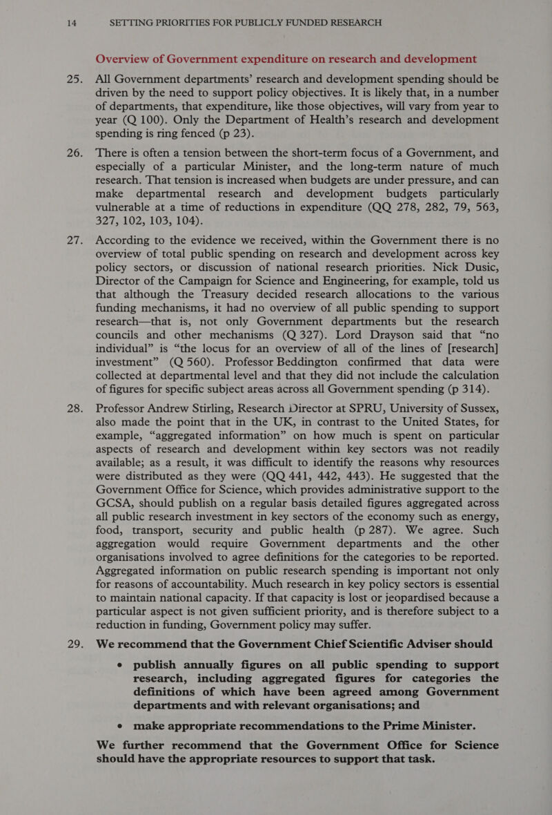 Overview of Government expenditure on research and development All Government departments’ research and development spending should be driven by the need to support policy objectives. It is likely that, in a number of departments, that expenditure, like those objectives, will vary from year to year (Q 100). Only the Department of Health’s research and development spending is ring fenced (p 23). There is often a tension between the short-term focus of a Government, and especially of a particular Minister, and the long-term nature of much research. That tension is increased when budgets are under pressure, and can make departmental research and development budgets particularly vulnerable at a time of reductions in expenditure (QQ 278, 282, 79, 563, 327, 102, 103, 104). According to the evidence we received, within the Government there is no overview of total public spending on research and development across key policy sectors, or discussion of national research priorities. Nick Dusic, Director of the Campaign for Science and Engineering, for example, told us that although the Treasury decided research allocations to the various funding mechanisms, it had no overview of all public spending to support research—that is, not only Government departments but the research councils and other mechanisms (Q 327). Lord Drayson said that “no individual” is “the locus for an overview of all of the lines of [research] investment” (Q 560). Professor Beddington confirmed that data were collected at departmental level and that they did not include the calculation of figures for specific subject areas across all Government spending (p 314). Professor Andrew Stirling, Research Director at SPRU, University of Sussex, also made the point that in the UK, in contrast to the United States, for example, “aggregated information” on how much is spent on particular aspects of research and development within key sectors was not readily available; as a result, it was difficult to identify the reasons why resources were distributed as they were (QQ 441, 442, 443). He suggested that the Government Office for Science, which provides administrative support to the GCSA, should publish on a regular basis detailed figures aggregated across all public research investment in key sectors of the economy such as energy, food, transport, security and public health (p 287). We agree. Such aggregation would require Government departments and the other organisations involved to agree definitions for the categories to be reported. Aggregated information on public research spending is important not only for reasons of accountability. Much research in key policy sectors is essential to maintain national capacity. If that capacity is lost or jeopardised because a particular aspect is not given sufficient priority, and is therefore subject to a reduction in funding, Government policy may suffer. We recommend that the Government Chief Scientific Adviser should e publish annually figures on all public spending to support research, including aggregated figures for categories the definitions of which have been agreed among Government departments and with relevant organisations; and e make appropriate recommendations to the Prime Minister. We further recommend that the Government Office for Science should have the appropriate resources to support that task.