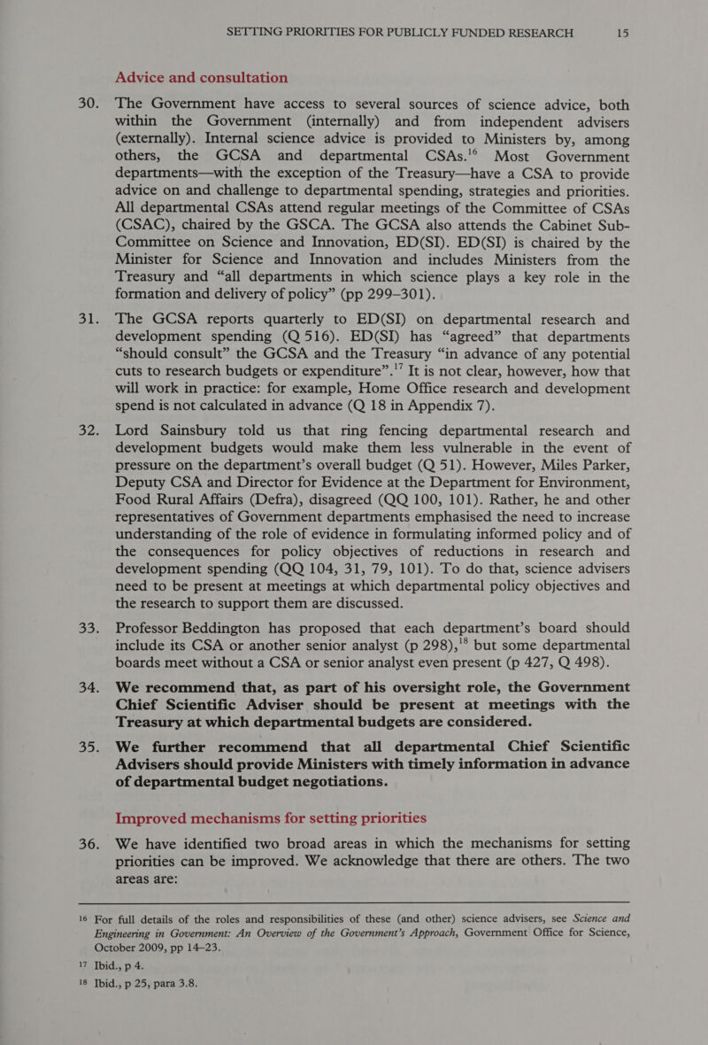 Advice and consultation The Government have access to several sources of science advice, both within the Government (internally) and from independent advisers (externally). Internal science advice is provided to Ministers by, among others, the GCSA and _ departmental CSAs.'®° Most Government departments—with the exception of the Treasury—have a CSA to provide advice on and challenge to departmental spending, strategies and priorities. All departmental CSAs attend regular meetings of the Committee of CSAs (CSAC), chaired by the GSCA. The GCSA also attends the Cabinet Sub- Committee on Science and Innovation, ED(SI). ED(SI) is chaired by the Minister for Science and Innovation and includes Ministers from the Treasury and “all departments in which science plays a key role in the formation and delivery of policy” (pp 299-301). The GCSA reports quarterly to ED(SI) on departmental research and development spending (Q 516). ED(SI) has “agreed” that departments “should consult” the GCSA and the Treasury “in advance of any potential cuts to research budgets or expenditure”.’ It is not clear, however, how that will work in practice: for example, Home Office research and development spend is not calculated in advance (Q 18 in Appendix 7). Lord Sainsbury told us that ring fencing departmental research and development budgets would make them less vulnerable in the event of pressure on the department’s overall budget (Q 51). However, Miles Parker, Deputy CSA and Director for Evidence at the Department for Environment, Food Rural Affairs (Defra), disagreed (QQ 100, 101). Rather, he and other representatives of Government departments emphasised the need to increase understanding of the role of evidence in formulating informed policy and of the consequences for policy objectives of reductions in research and development spending (QQ 104, 31, 79, 101). To do that, science advisers need to be present at meetings at which departmental policy objectives and the research to support them are discussed. Professor Beddington has proposed that each department’s board should include its CSA or another senior analyst (p 298),'* but some departmental boards meet without a CSA or senior analyst even present (p 427, Q 498). We recommend that, as part of his oversight role, the Government Chief Scientific Adviser should be present at meetings with the Treasury at which departmental budgets are considered. We further recommend that all departmental Chief Scientific Advisers should provide Ministers with timely information in advance of departmental budget negotiations. Improved mechanisms for setting priorities We have identified two broad areas in which the mechanisms for setting priorities can be improved. We acknowledge that there are others. The two areas are: