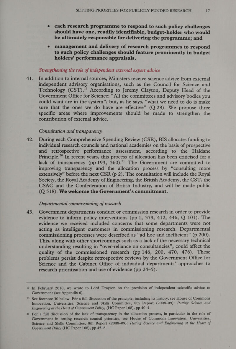 e each research programme to respond to such policy challenges should have one, readily identifiable, budget-holder who would be ultimately responsible for delivering the programme; and e management and delivery of research programmes to respond to such policy challenges should feature prominently in budget holders’ performance appraisals. Strengthening the role of independent external expert advice 41. In addition to internal sources, Ministers receive science advice from external independent advisory organisations, such as the Council for Science and Technology (CST).'” According to Jeremy Clayton, Deputy Head of the Government Office for Science: “All the committees and advisory bodies you could want are in the system”; but, as he says, “what we need to do is make sure that the ones we do have are effective” (Q 28). We propose three specific areas where improvements should be made to strengthen the contribution of external advice. Consultation and transparency 42. During each Comprehensive Spending Review (CSR), BIS allocates funding to individual research councils and national academies on the basis of prospective and retrospective performance assessment, according to the Haldane Principle.”° In recent years, this process of allocation has been criticised for a lack of transparency (pp 193, 360).”’ The Government are committed to improving transparency and the allocation process by “consulting more extensively” before the next CSR (p 2). The consultation will include the Royal Society, the Royal Academy of Engineering, the British Academy, the CST, the CSAC and the Confederation of British Industry, and will be made public (Q 518). We welcome the Government’s commitment. Departmental commissioning of research 43. Government departments conduct or commission research in order to provide evidence to inform policy interventions (pp 1, 379, 412, 446; Q 101). The evidence we received included concerns that some departments were not acting as intelligent customers in commissioning research. Departmental commissioning processes were described as “ad hoc and inefficient” (p 200). This, along with other shortcomings such as a lack of the necessary technical understanding resulting in “over-reliance on consultancies”, could affect the quality of the commissioned research (pp 146, 200, 470, 476). These problems persist despite retrospective reviews by the Government Office for Science and the Cabinet Office of individual departments’ approaches to research prioritisation and use of evidence (pp 24—5).  19 In February 2010, we wrote to Lord Drayson on the provision of independent scientific advice to Government (see Appendix 6). 20 See footnote 30 below. For a full discussion of the principle, including its history, see House of Commons Innovation, Universities, Science and Skills Committee, 8th Report (2008-09): Putting Science and Engineering at the Heart of Government Policy, (HC Paper 168), pp 40-4. 2 _ For a full discussion of the lack of transparency in the allocation process, in particular in the role of Government in setting research council priorities, see House of Commons Innovation, Universities, Science and Skills Committee, 8th Report (2008-09): Putting Science and Engineering at the Heart of Government Policy (HC Paper 168), pp 45-6.