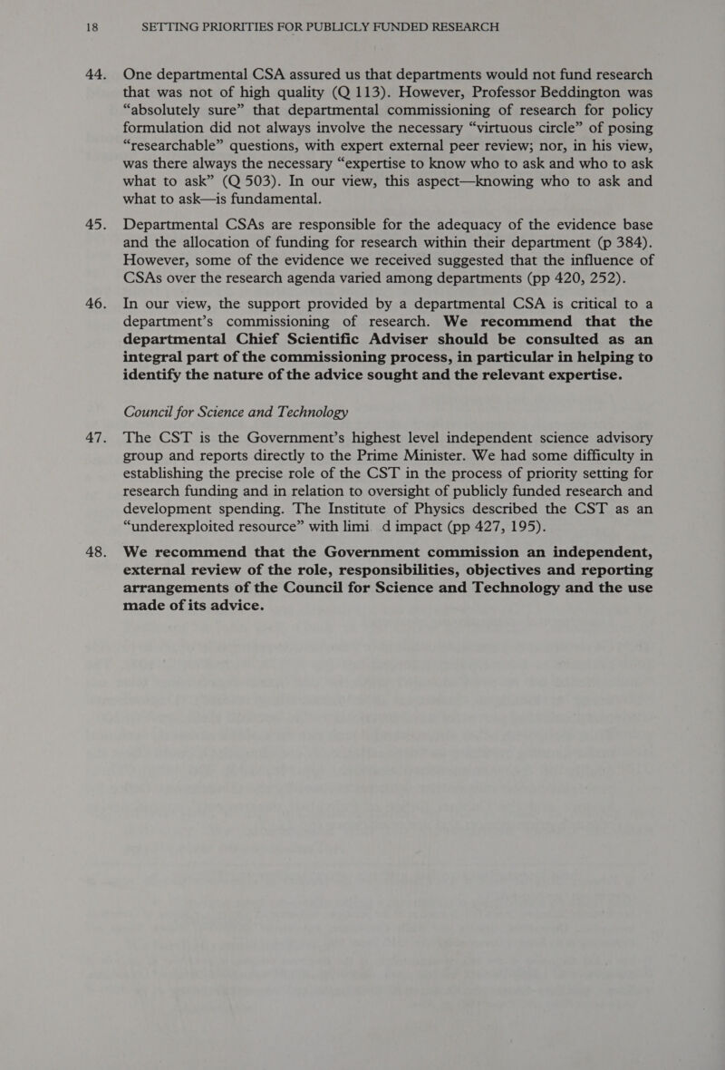 One departmental CSA assured us that departments would not fund research that was not of high quality (Q 113). However, Professor Beddington was “absolutely sure” that departmental commissioning of research for policy formulation did not always involve the necessary “virtuous circle” of posing “researchable” questions, with expert external peer review; nor, in his view, was there always the necessary “expertise to know who to ask and who to ask what to ask” (Q 503). In our view, this aspect—knowing who to ask and what to ask—is fundamental. Departmental CSAs are responsible for the adequacy of the evidence base and the allocation of funding for research within their department (p 384). However, some of the evidence we received suggested that the influence of CSAs over the research agenda varied among departments (pp 420, 252). In our view, the support provided by a departmental CSA is critical to a department’s commissioning of research. We recommend that the departmental Chief Scientific Adviser should be consulted as an integral part of the commissioning process, in particular in helping to identify the nature of the advice sought and the relevant expertise. Council for Science and Technology The CST is the Government’s highest level independent science advisory group and reports directly to the Prime Minister. We had some difficulty in establishing the precise role of the CST in the process of priority setting for research funding and in relation to oversight of publicly funded research and development spending. The Institute of Physics described the CST as an “underexploited resource” with limi. d impact (pp 427, 195). We recommend that the Government commission an independent, external review of the role, responsibilities, objectives and reporting arrangements of the Council for Science and Technology and the use made of its advice.