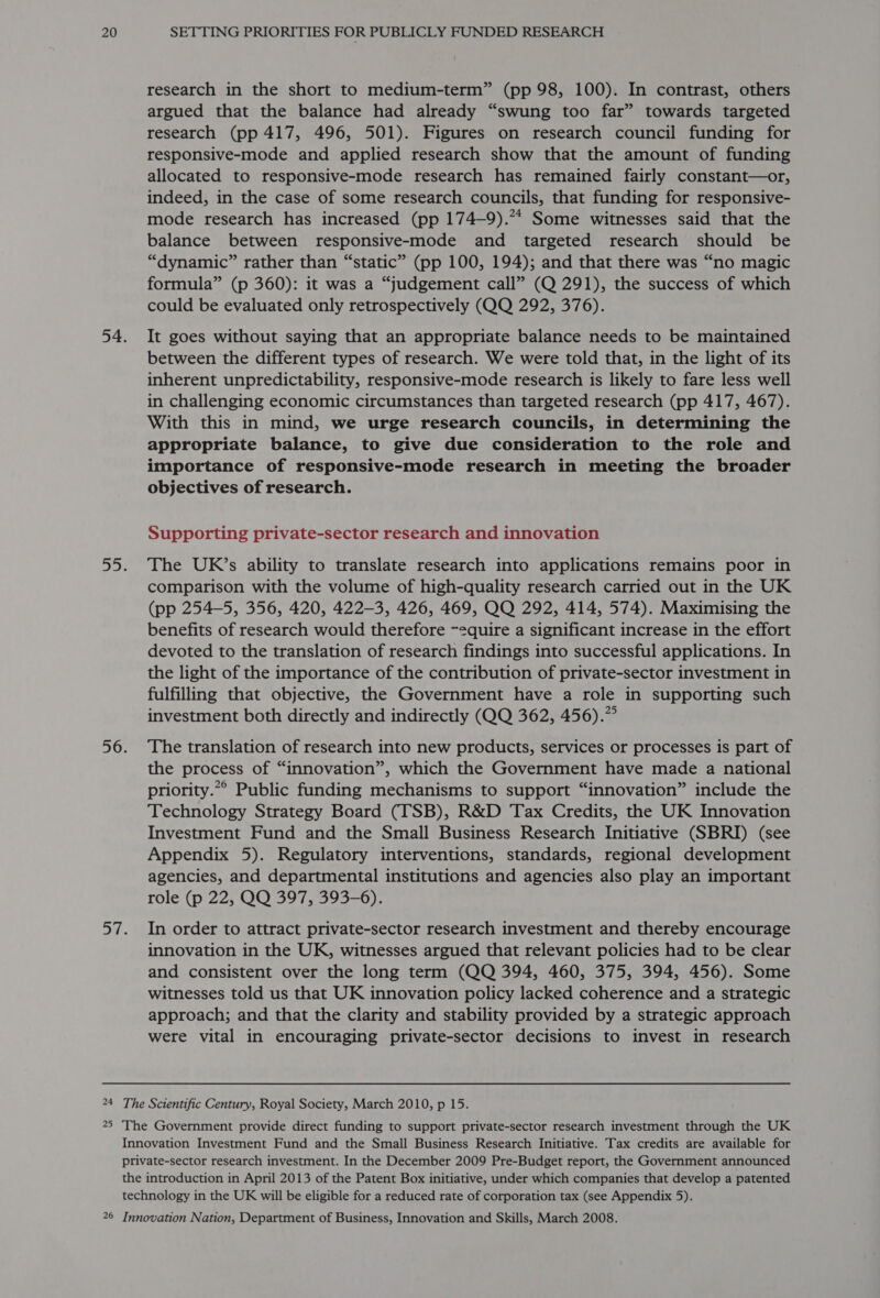 research in the short to medium-term” (pp 98, 100). In contrast, others argued that the balance had already “swung too far” towards targeted research (pp 417, 496, 501). Figures on research council funding for responsive-mode and applied research show that the amount of funding allocated to responsive-mode research has remained fairly constant—or, indeed, in the case of some research councils, that funding for responsive- mode research has increased (pp 174—9).** Some witnesses said that the balance between responsive-mode and targeted research should be “dynamic” rather than “static” (pp 100, 194); and that there was “no magic formula” (p 360): it was a “judgement call” (Q 291), the success of which could be evaluated only retrospectively (QQ 292, 376). It goes without saying that an appropriate balance needs to be maintained between the different types of research. We were told that, in the light of its inherent unpredictability, responsive-mode research is likely to fare less well in challenging economic circumstances than targeted research (pp 417, 467). With this in mind, we urge research councils, in determining the appropriate balance, to give due consideration to the role and importance of responsive-mode research in meeting the broader objectives of research. Supporting private-sector research and innovation The UK’s ability to translate research into applications remains poor in comparison with the volume of high-quality research carried out in the UK (pp 254-5, 356, 420, 422-3, 426, 469, QQ 292, 414, 574). Maximising the benefits of research would therefore ~equire a significant increase in the effort devoted to the translation of research findings into successful applications. In the light of the importance of the contribution of private-sector investment in fulfilling that objective, the Government have a role in supporting such investment both directly and indirectly (QQ 362, 456).” The translation of research into new products, services or processes is part of the process of “innovation”, which the Government have made a national priority.“° Public funding mechanisms to support “innovation” include the Technology Strategy Board (TSB), R&amp;D Tax Credits, the UK Innovation Investment Fund and the Small Business Research Initiative (SBRI) (see Appendix 5). Regulatory interventions, standards, regional development agencies, and departmental institutions and agencies also play an important role (p 22, QQ 397, 393-6). In order to attract private-sector research investment and thereby encourage innovation in the UK, witnesses argued that relevant policies had to be clear and consistent over the long term (QQ 394, 460, 375, 394, 456). Some witnesses told us that UK innovation policy lacked coherence and a strategic approach; and that the clarity and stability provided by a strategic approach were vital in encouraging private-sector decisions to invest in research