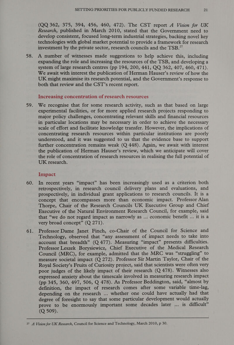 (QQ 362, 375, 394, 456, 460, 472). The CST report A Vision for UK Research, published in March 2010, stated that the Government need to develop consistent, focused long-term industrial strategies, backing novel key technologies with global market potential to provide a framework for research investment by the private sector, research councils and the TSB.”’ A number of witnesses made suggestions to help achieve this, including expanding the role and increasing the resources of the TSB, and developing a system of large research centres (pp 194, 200, 441, QQ 362, 407, 460, 471). We await with interest the publication of Herman Hauser’s review of how the UK might maximise its research potential, and the Government’s response to both that review and the CST’s recent report. Increasing concentration of research resources We recognise that for some research activity, such as that based on large experimental facilities, or for more applied research projects responding to major policy challenges, concentrating relevant skills and financial resources in particular locations may be necessary in order to achieve the necessary scale of effort and facilitate knowledge transfer. However, the implications of concentrating research resources within particular institutions are poorly understood, and it was suggested to us that the evidence base to support further concentration remains weak (Q 448). Again, we await with interest the publication of Herman Hauser’s review, which we anticipate will cover the role of concentration of research resources in realising the full potential of UK research. Impact In recent years “impact” has been increasingly used as a criterion both retrospectively, in research council delivery plans and evaluations, and prospectively, in individual grant applications to research councils. It is a concept that encompasses more than economic impact. Professor Alan Thorpe, Chair of the Research Councils UK Executive Group and Chief Executive of the Natural Environment Research Council, for example, said that “we do not regard impact as narrowly as ... economic benefit ... it is a very broad concept” (Q 271). Professor Dame Janet Finch, co-Chair of the Council for Science and Technology, observed that “any assessment of impact needs to take into account that breadth” (Q 477). Measuring “impact” presents difficulties. Professor Leszek Borysiewicz, Chief Executive of the Medical Research Council (MRC), for example, admitted that the MRC was “struggling” to measure societal impact (Q 272). Professor Sir Martin Taylor, Chair of the Royal Society’s Fruits of Curiosity project, said that scientists were often very poor judges of the likely impact of their research (Q 478). Witnesses also expressed anxiety about the timescale involved in measuring research impact (pp 345, 360, 497, 506, Q 478). As Professor Beddington, said, “almost by definition, the impact of research comes after some variable time-lag, depending on the research ... whether one could have actually had that degree of foresight to say that some particular development would actually prove to be enormously important some decades later ... is difficult” (Q 509). 