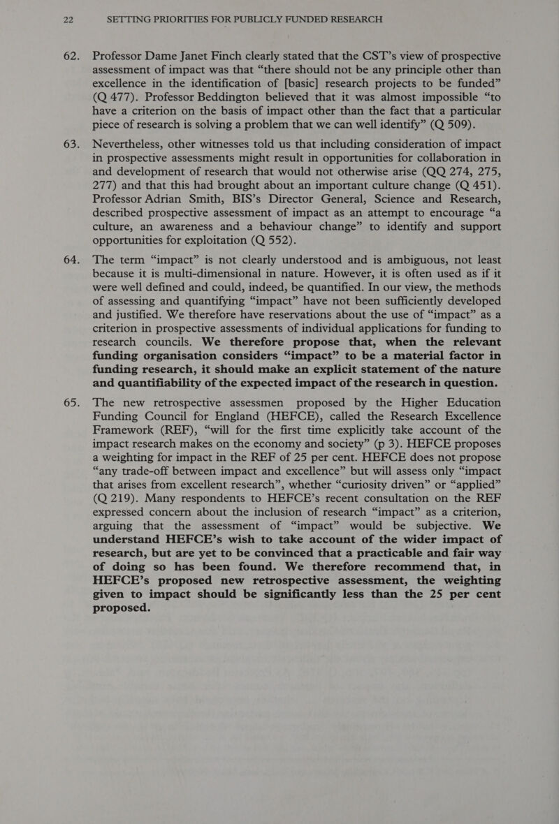 Professor Dame Janet Finch clearly stated that the CST’s view of prospective assessment of impact was that “there should not be any principle other than excellence in the identification of [basic] research projects to be funded” (Q 477). Professor Beddington believed that it was almost impossible “to have a criterion on the basis of impact other than the fact that a particular piece of research is solving a problem that we can well identify” (Q 509). Nevertheless, other witnesses told us that including consideration of impact in prospective assessments might result in opportunities for collaboration in and development of research that would not otherwise arise (QQ 274, 275, 277) and that this had brought about an important culture change (Q 451). Professor Adrian Smith, BIS’s Director General, Science and Research, described prospective assessment of impact as an attempt to encourage “a culture, an awareness and a behaviour change” to identify and support opportunities for exploitation (Q 552). The term “impact” is not clearly understood and is ambiguous, not least because it is multi-dimensional in nature. However, it is often used as if it were well defined and could, indeed, be quantified. In our view, the methods of assessing and quantifying “impact” have not been sufficiently developed and justified. We therefore have reservations about the use of “impact” as a criterion in prospective assessments of individual applications for funding to research councils. We therefore propose that, when the relevant funding organisation considers “impact” to be a material factor in funding research, it should make an explicit statement of the nature and quantifiability of the expected impact of the research in question. The new retrospective assessmen proposed by the Higher Education Funding Council for England (HEFCE), called the Research Excellence Framework (REF), “will for the. first time explicitly take account of the impact research makes on the economy and society” (p 3). HEFCE proposes a weighting for impact in the REF of 25 per cent. HEFCE does not propose “any trade-off between impact and excellence” but will assess only “impact that arises from excellent research”, whether “curiosity driven” or “applied” (Q 219). Many respondents to HEFCE?’s recent consultation on the REF expressed concern about the inclusion of research “impact” as a criterion, arguing that the assessment of “impact” would be subjective. We understand HEFCE’s wish to take account of the wider impact of research, but are yet to be convinced that a practicable and fair way of doing so has been found. We therefore recommend that, in HEFCE’s proposed new retrospective assessment, the weighting given to impact should be significantly less than the 25 per cent proposed.