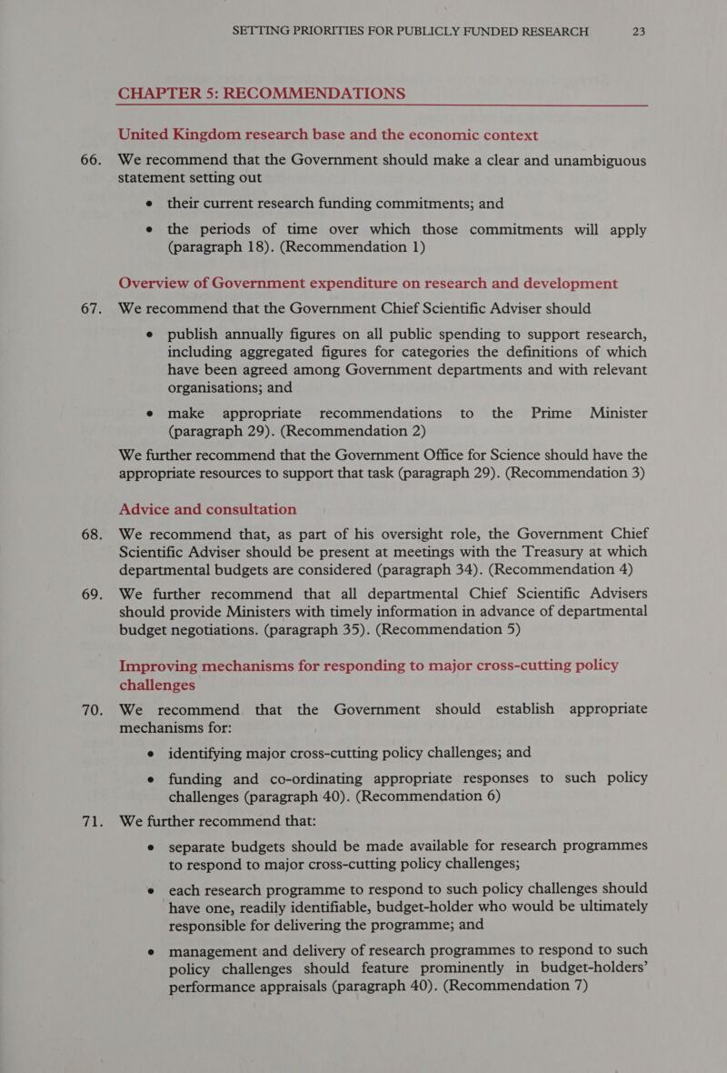 CHAPTER 5: RECOMMENDATIONS United Kingdom research base and the economic context We recommend that the Government should make a clear and unambiguous statement setting out e their current research funding commitments; and e the periods of time over which those commitments will apply (paragraph 18). (Recommendation 1) Overview of Government expenditure on research and development We recommend that the Government Chief Scientific Adviser should e publish annually figures on all public spending to support research, including aggregated figures for categories the definitions of which have been agreed among Government departments and with relevant organisations; and e make appropriate recommendations to the Prime Minister (paragraph 29). (Recommendation 2) We further recommend that the Government Office for Science should have the appropriate resources to support that task (paragraph 29). (Recommendation 3) Advice and consultation We recommend that, as part of his oversight role, the Government Chief Scientific Adviser should be present at meetings with the Treasury at which departmental budgets are considered (paragraph 34). (Recommendation 4) We further recommend that all departmental Chief Scientific Advisers should provide Ministers with timely information in advance of departmental budget negotiations. (paragraph 35). (Recommendation 5) Improving mechanisms for responding to major cross-cutting policy challenges We recommend that the Government should establish appropriate mechanisms for: e identifying major cross-cutting policy challenges; and e funding and co-ordinating appropriate responses to such policy challenges (paragraph 40). (Recommendation 6) We further recommend that: e separate budgets should be made available for research programmes to respond to major cross-cutting policy challenges; e each research programme to respond to such policy challenges should have one, readily identifiable, budget-holder who would be ultimately responsible for delivering the programme; and e management and delivery of research programmes to respond to such policy challenges should feature prominently in budget-holders’ performance appraisals (paragraph 40). (Recommendation 7)