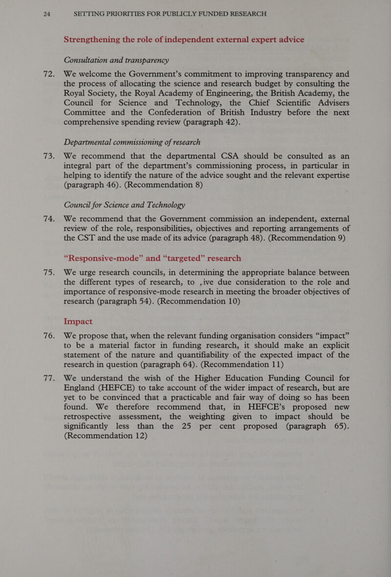 Strengthening the role of independent external expert advice Consultation and transparency We welcome the Government’s commitment to improving transparency and the process of allocating the science and research budget by consulting the Royal Society, the Royal Academy of Engineering, the British Academy, the Council for Science and ‘Technology, the Chief Scientific Advisers Committee and the Confederation of British Industry before the next comprehensive spending review (paragraph 42). Departmental commissioning of research We recommend that the departmental CSA should be consulted as an integral part of the department’s commissioning process, in particular in helping to identify the nature of the advice sought and the relevant expertise (paragraph 46). (Recommendation 8) Council for Science and Technology We recommend that the Government commission an independent, external review of the role, responsibilities, objectives and reporting arrangements of the CST and the use made of its advice (paragraph 48). (Recommendation 9) “Responsive-mode” and “targeted” research We urge research councils, in determining the appropriate balance between the different types of research, to ,ive due consideration to the role and importance of responsive-mode research in meeting the broader objectives of research (paragraph 54). (Recommendation 10) Impact We propose that, when the relevant funding organisation considers “impact” to be a material factor in funding research, it should make an explicit statement of the nature and quantifiability of the expected impact of the research in question (paragraph 64). (Recommendation 11) We understand the wish of the Higher Education Funding Council for England (HEFCE) to take account of the wider impact of research, but are yet to be convinced that a practicable and fair way of doing so has been found. We therefore recommend that, in HEFCE’s proposed new retrospective assessment, the weighting given to impact should be significantly less than the 25 per cent proposed (paragraph 65). (Recommendation 12)