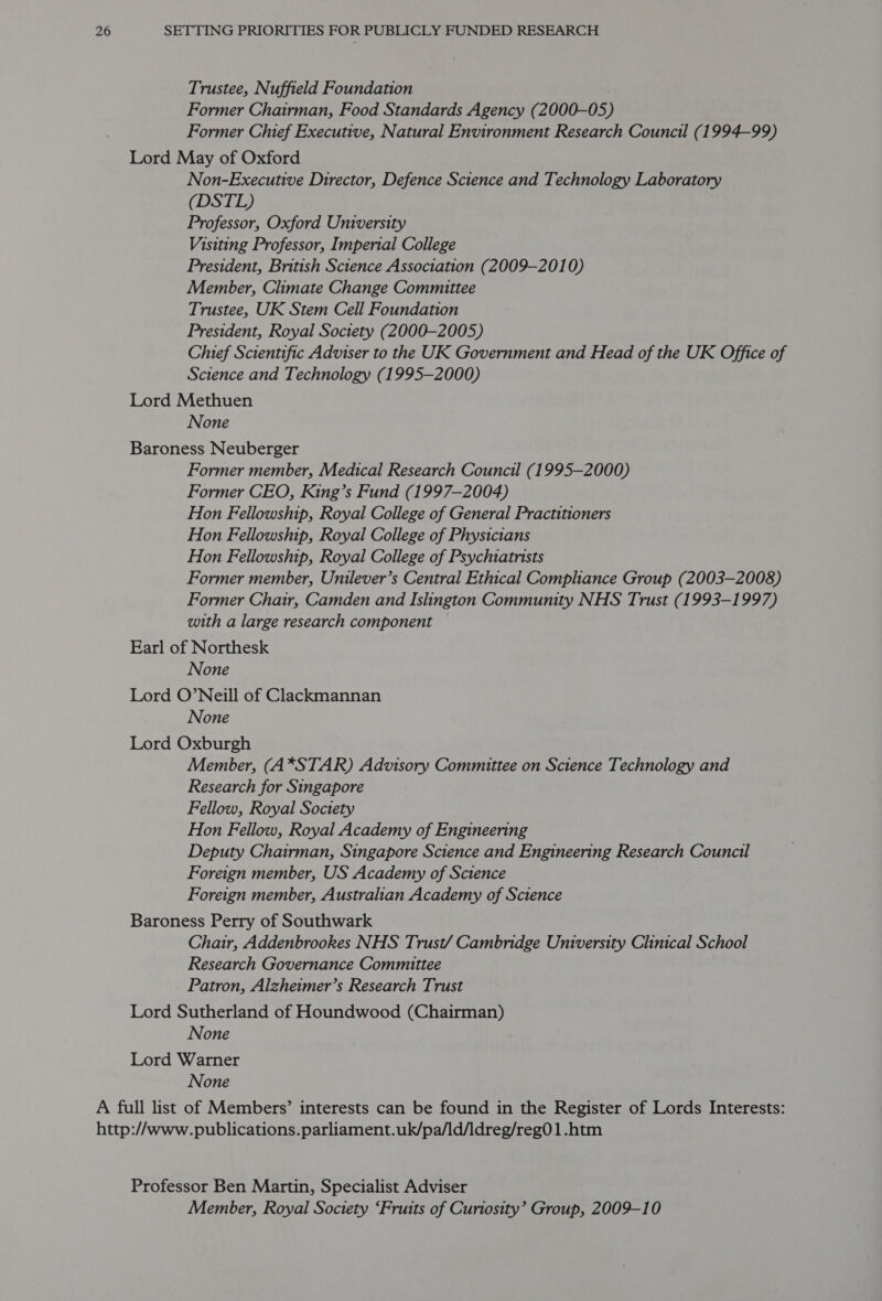 Trustee, Nuffteld Foundation Former Chairman, Food Standards Agency (2000-05 ) Former Chief Executive, Natural Environment Research Council (1994-99) Lord May of Oxford Non-Executive Director, Defence Science and Technology Laboratory (DSTL) Professor, Oxford University Visiting Professor, Imperial College President, British Science Association (2009-2010) Member, Climate Change Committee Trustee, UK Stem Cell Foundation President, Royal Society (2000-2005) Chief Scientific Adviser to the UK Government and Head of the UK Office of Science and Technology (1995-2000) Lord Methuen None Baroness Neuberger Former member, Medical Research Council (1995-2000) Former CEO, King’s Fund (1997-2004) Hon Fellowship, Royal College of General Practitioners Hon Fellowship, Royal College of Physicians Hon Fellowship, Royal College of Psychiatrists Former member, Unilever’s Central Ethical Comphhance Group (2003-2008) Former Chair, Camden and Islington Community NHS Trust (1993-1997) with a large research component Earl of Northesk None Lord O’Neill of Clackmannan None Lord Oxburgh Member, (A*STAR) Advisory Committee on Science Technology and Research for Singapore Fellow, Royal Society Hon Fellow, Royal Academy of Engineering Deputy Chairman, Singapore Science and Engineering Research Council Foreign member, US Academy of Science Foreign member, Australian Academy of Science Baroness Perry of Southwark Chair, Addenbrookes NHS Trust/ Cambridge University Clinical School Research Governance Committee Patron, Alzheimer’s Research Trust Lord Sutherland of Houndwood (Chairman) None Lord Warner None A full list of Members’ interests can be found in the Register of Lords Interests: http://www.publications.parliament.uk/pa/ld/ldreg/reg01.htm Professor Ben Martin, Specialist Adviser Member, Royal Soctety ‘Fruits of Curiosity’ Group, 2009-10