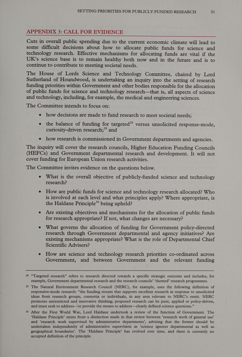 APPENDIX 3: CALL FOR EVIDENCE  Cuts in overall public spending due to the current economic climate will lead to some difficult decisions about how to allocate public funds for science and technology research. Effective mechanisms for allocating funds are vital if the UR’s science base is to remain healthy both now and in the future and is to continue to contribute to meeting societal needs. The House of Lords Science and Technology Committee, chaired by Lord Sutherland of Houndwood, is undertaking an inquiry into the setting of research funding priorities within Government and other bodies responsible for the allocation of public funds for science and technology research—that is, all aspects of science and technology, including, for example, the medical and engineering sciences. The Committee intends to focus on: e how decisions are made to fund research to meet societal needs; e the balance of funding for targeted** versus unsolicited response-mode, curiosity-driven research;”” and e how research is commissioned in Government departments and agencies. The inquiry will cover the research councils, Higher Education Funding Councils (HEFCs) and Government departmental research and development. It will not cover funding for European Union research activities. The Committee invites evidence on the questions below. e What is the overall objective of publicly-funded science and technology research? e How are public funds for science and technology research allocated? Who is involved at each level and what principles apply? Where appropriate, is the Haldane Principle*’ being upheld? e Are existing objectives and mechanisms for the allocation of public funds for research appropriate? If not, what changes are necessary? e What governs the allocation of funding for Government policy-directed research through Government departmental and agency initiatives? Are existing mechanisms appropriate? What is the role of Departmental Chief Scientific Advisers? e How are science and technology research priorities co-ordinated across Government, and between Government and the relevant funding 28 “Targeted research” refers to research directed towards a specific strategic outcome and includes, for example, Government departmental research and the research councils’ ‘themed’ research programmes. 29 The Natural Environment Research Council (NERC), for example, uses the following definition of responsive-mode research: “the funding stream that supports excellent research in response to unsolicited ideas from research groups, consortia or individuals, in any area relevant to NERC’s remit. NERC promotes unrestricted and innovative thinking; proposed research can be pure, applied or policy-driven, and must seek to address—or provide the means to address—clearly defined science questions.” 30 After the First World War, Lord Haldane undertook a review of the function of Government. The ‘Haldane Principle’ stems from a distinction made in that review between ‘research work of general use’ and ‘research work supervised by administrative departments’, advising that the former should be undertaken independently of administrative supervision as ‘science ignores departmental as well as geographical boundaries’. The ‘Haldane Principle’ has evolved over time, and there is currently no accepted definition of the principle.