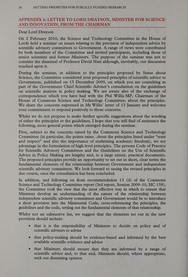 APPENDIX 6: LETTER TO LORD DRAYSON, MINISTER FOR SCIENCE AND INNOVATION, FROM THE CHAIRMAN Dear Lord Drayson On 2 February 2010, the Science and Technology Committee in the House of Lords held a seminar on issues relating to the provision of independent advice by scientific advisory committees to Government. A range of views were contributed by both members of the Committee and invited participants, including those of senior scientists and former Ministers. The purpose of the seminar was not to consider the dismissal of Professor David Nutt although, inevitably, our discussion touched upon it. During the seminar, in addition to the principles proposed by Sense about Science, the Committee considered your proposed principles of scientific advice to Government, published on 15 December 2009, on which you are consulting as part of the Government Chief Scientific Adviser’s consultation on the guidelines on scientific analysis in policy making. We are aware also of the exchange of correspondence which you have had with the Phil Willis MP, Chairman of the House of Commons Science and Technology Committee, about the principles. We share the concerns expressed in Mr Willis’ letter of 13 January and welcome your commitment to respond positively to those concerns. Whilst we do not propose to make further specific suggestions about the wording of either the principles or the guidelines, I hope that you will find of assistance the following, more general points which emerged during the seminar. First, subject to the concerns raised by the Commons Science and Technology Committee (in particular, the points raisec about the principles listed under “trust and respect” and also the importance of enshrining academic freedom), we see advantage in the formulation of high level principles. The present Code of Practice for Scientific Advisory Committees and the Guidelines on the Use of Scientific Advice in Policy Making are lengthy and, to a large extent, practical documents. The proposed principles provide an opportunity to set out in short, clear terms the fundamental elements of the relationship between Government and independent scientific advisory committees. We look forward to seeing the revised principles in due course, once the consultation has been concluded. In addition, and following on from recommendation 13 (d) of the Commons Science and Technology Committee report (3rd report, Session 2009-10, HC 158), the Committee took the view that the most effective way in which to ensure that Ministers develop an understanding of the nature of the relationship between independent scientific advisory committees and Government would be to introduce a short provision into the Ministerial Code, cross-referencing the principles, the guidelines and the code, setting out the fundamental elements of that relationship. Whilst not an exhaustive list, we suggest that the elements set out in the new provision should include: e that it is the responsibility of Ministers to decide on policy and of scientific advisers to advise e that policy-making should be evidence-based and informed by the best available scientific evidence and advice e that Ministers should ensure that they are informed by a range of scientific advice and, to that end, Ministers should, where appropriate, seek out dissenting opinion