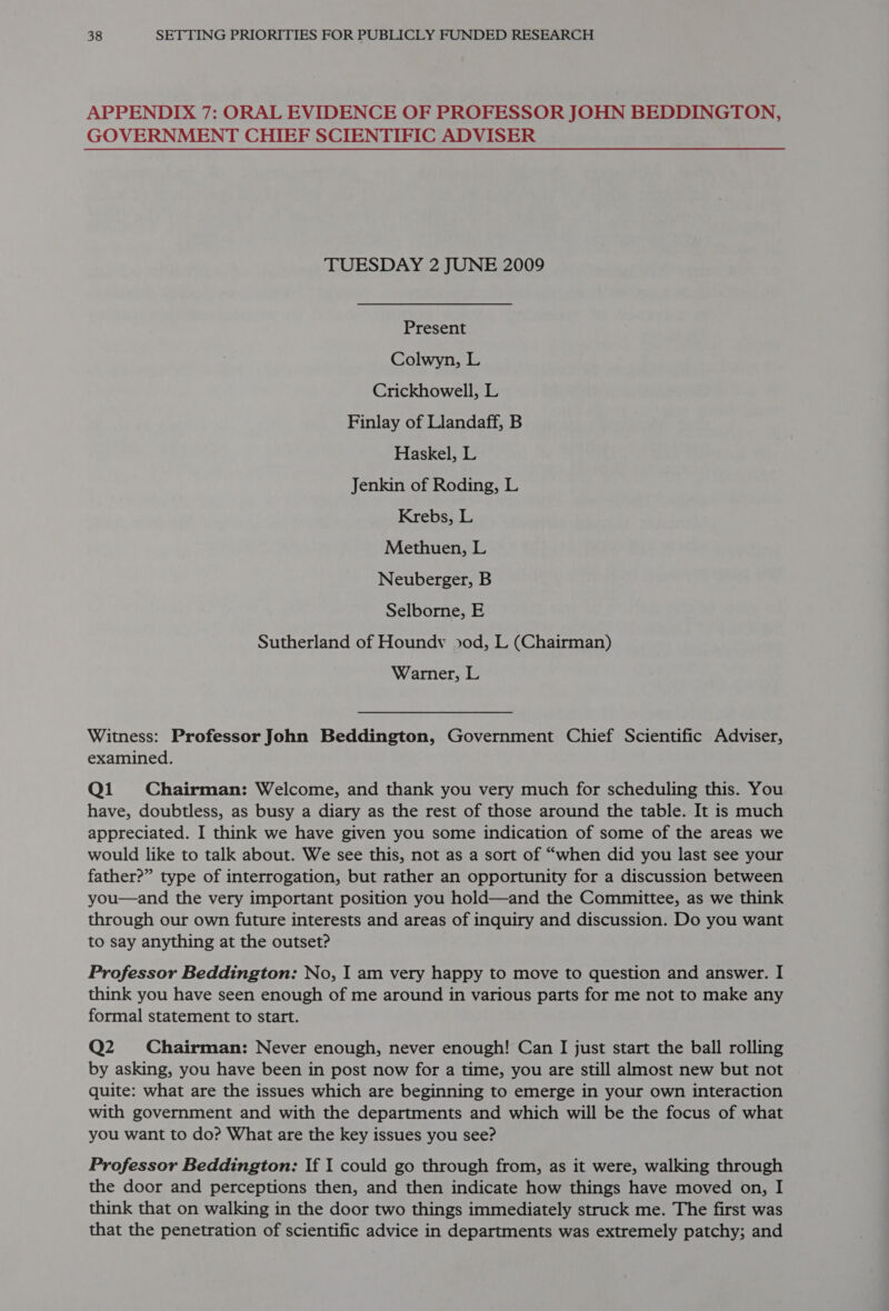 APPENDIX 7: ORAL EVIDENCE OF PROFESSOR JOHN BEDDINGTON, GOVERNMENT CHIEF SCIENTIFIC ADVISER TUESDAY 2 JUNE 2009 Present Colwyn, L Crickhowell, L Finlay of Llandaff, B Haskel, L Jenkin of Roding, L Krebs, L Methuen, L Neuberger, B Selborne, E Sutherland of Houndv od, L (Chairman) Warner, L Witness: Professor John Beddington, Government Chief Scientific Adviser, examined. Qi Chairman: Welcome, and thank you very much for scheduling this. You have, doubtless, as busy a diary as the rest of those around the table. It is much appreciated. I think we have given you some indication of some of the areas we would like to talk about. We see this, not as a sort of “when did you last see your father?” type of interrogation, but rather an opportunity for a discussion between you—and the very important position you hold—and the Committee, as we think through our own future interests and areas of inquiry and discussion. Do you want to say anything at the outset? Professor Beddington: No, I am very happy to move to question and answer. I think you have seen enough of me around in various parts for me not to make any formal statement to start. Q2 Chairman: Never enough, never enough! Can I just start the ball rolling by asking, you have been in post now for a time, you are still almost new but not quite: what are the issues which are beginning to emerge in your own interaction with government and with the departments and which will be the focus of what you want to do? What are the key issues you see? Professor Beddington: If I could go through from, as it were, walking through the door and perceptions then, and then indicate how things have moved on, I think that on walking in the door two things immediately struck me. The first was that the penetration of scientific advice in departments was extremely patchy; and