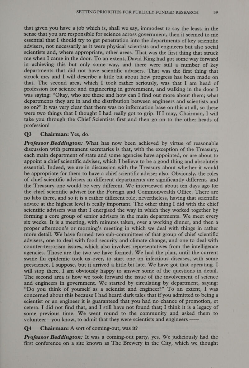 that given you have a job which is, shall we say, immodest to say the least, in the sense that you are responsible for science across government, then it seemed to me essential that I should try to get penetration into the departments of key scientific advisers, not necessarily as it were physical scientists and engineers but also social scientists and, where appropriate, other areas. That was the first thing that struck me when I came in the door. To an extent, David King had got some way forward in achieving this but only some way, and there were still a number of key departments that did not have scientific advisers. That was the first thing that struck me, and I will describe a little bit about how progress has been made on that. The second area, which I took rather seriously, was that I am head of profession for science and engineering in government, and walking in the door I was saying: “Okay, who are these and how can I find out more about them; what departments they are in and the distribution between engineers and scientists and so on?” It was very clear that there was no information base on this at all, so these were two things that I thought I had really got to grip. If I may, Chairman, I will take you through the Chief Scientists first and then go on to the other heads of profession! Q3 Chairman: Yes, do. Professor Beddington: What has now been achieved by virtue of reasonable discussion with permanent secretaries is that, with the exception of the Treasury, each main department of state and some agencies have appointed, or are about to appoint a chief scientific adviser, which I believe to be a good thing and absolutely essential. Indeed, we are in discussion with the Treasury about whether it would be appropriate for them to have a chief scientific adviser also. Obviously, the roles of chief scientific advisers in different departments are significantly different, and the Treasury one would be very different. We interviewed about ten days ago for the chief scientific adviser for the Foreign and Commonwealth Office. There are no labs there, and so it is a rather different role; nevertheless, having that scientific advice at the highest level is really important. The other thing I did with the chief scientific advisers was that I energised the way in which they worked together by forming a core group of senior advisers in the main departments. We meet every six weeks. It is a meeting, with minutes taken, over a working dinner, and then a proper afternoon’s or morning’s meeting in which we deal with things in rather more detail. We have formed two sub-committees of that group of chief scientific advisers, one to deal with food security and climate change, and one to deal with counter-terrorism issues, which also involves representatives from the intelligence agencies. Those are the two we have formed. We had the plan, until the current swine flu epidemic took us over, to start one on infectious diseases, with some prescience, I suppose, but it arrived a little bit late. We have got that operating. I will stop there. I am obviously happy to answer some of the questions in detail. The second area is how we took forward the issue of the involvement of science and engineers in government. We started by circulating by department, saying: “Do you think of yourself as a scientist and engineer?” To an extent, I was concerned about this because I had heard dark tales that if you admitted to being a scientist or an engineer it is guaranteed that you had no chance of promotion, et cetera. I did not find that, and I still have not found that; I think it is a legacy of some previous time. We went round to the community and asked them to volunteer—you know, to admit that they were scientists and engineers ----- Q4 Chairman: A sort of coming-out, was it? Professor Beddington: It was a coming-out party, yes. We judiciously had the first conference on a site known as The Brewery in the City, which we thought