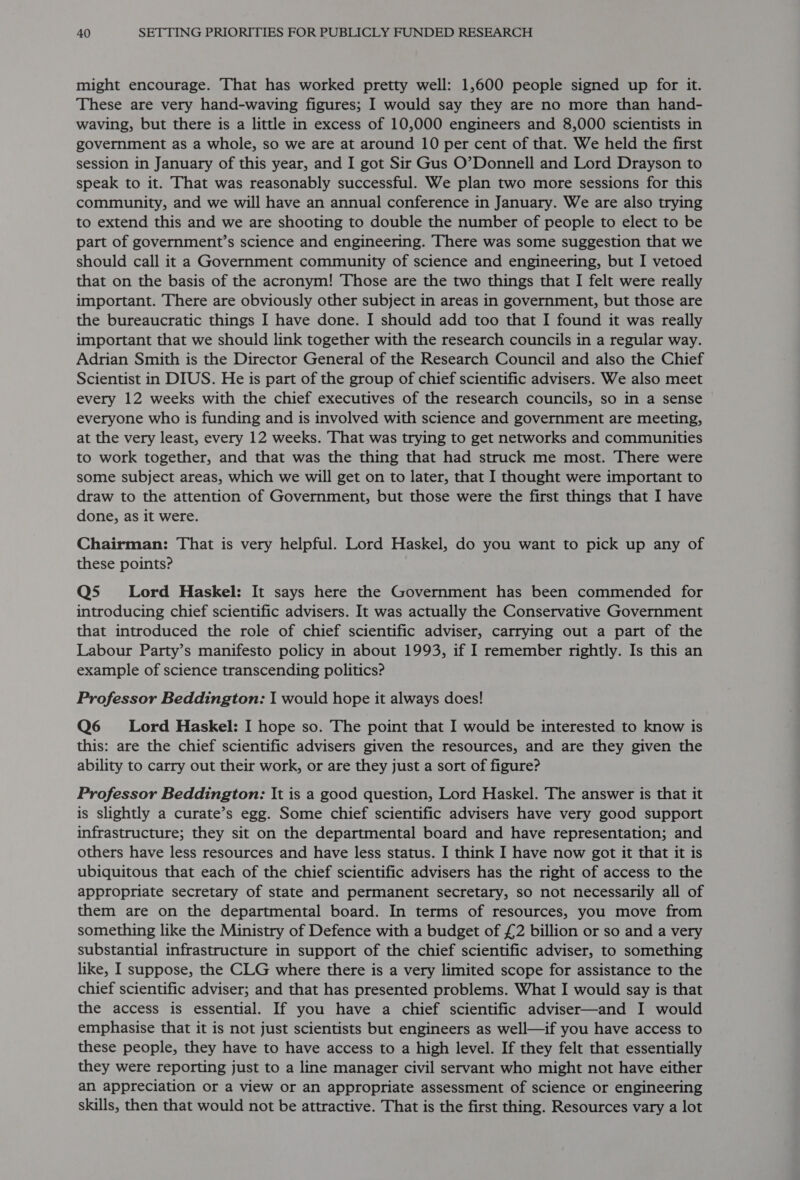 might encourage. That has worked pretty well: 1,600 people signed up for it. These are very hand-waving figures; I would say they are no more than hand- waving, but there is a little in excess of 10,000 engineers and 8,000 scientists in government as a whole, so we are at around 10 per cent of that. We held the first session in January of this year, and I got Sir Gus O’Donnell and Lord Drayson to speak to it. That was reasonably successful. We plan two more sessions for this community, and we will have an annual conference in January. We are also trying to extend this and we are shooting to double the number of people to elect to be part of government’s science and engineering. There was some suggestion that we should call it a Government community of science and engineering, but I vetoed that on the basis of the acronym! Those are the two things that I felt were really important. There are obviously other subject in areas in government, but those are the bureaucratic things I have done. I should add too that I found it was really important that we should link together with the research councils in a regular way. Adrian Smith is the Director General of the Research Council and also the Chief Scientist in DIUS. He is part of the group of chief scientific advisers. We also meet every 12 weeks with the chief executives of the research councils, so in a sense everyone who is funding and is involved with science and government are meeting, at the very least, every 12 weeks. That was trying to get networks and communities to work together, and that was the thing that had struck me most. There were some subject areas, which we will get on to later, that I thought were important to draw to the attention of Government, but those were the first things that I have done, as it were. Chairman: That is very helpful. Lord Haskel, do you want to pick up any of these points? Q5 Lord Haskel: It says here the Government has been commended for introducing chief scientific advisers. It was actually the Conservative Government that introduced the role of chief scientific adviser, carrying out a part of the Labour Party’s manifesto policy in about 1993, if I remember rightly. Is this an example of science transcending politics? Professor Beddington: I would hope it always does! Q6 = Lord Haskel: I hope so. The point that I would be interested to know is this: are the chief scientific advisers given the resources, and are they given the ability to carry out their work, or are they just a sort of figure? Professor Beddington: It is a good question, Lord Haskel. The answer is that it is slightly a curate’s egg. Some chief scientific advisers have very good support infrastructure; they sit on the departmental board and have representation; and others have less resources and have less status. I think I have now got it that it is ubiquitous that each of the chief scientific advisers has the right of access to the appropriate secretary of state and permanent secretary, so not necessarily all of them are on the departmental board. In terms of resources, you move from something like the Ministry of Defence with a budget of £2 billion or so and a very substantial infrastructure in support of the chief scientific adviser, to something like, I suppose, the CLG where there is a very limited scope for assistance to the chief scientific adviser; and that has presented problems. What I would say is that the access is essential. If you have a chief scientific adviser—and I would emphasise that it is not just scientists but engineers as well—if you have access to these people, they have to have access to a high level. If they felt that essentially they were reporting just to a line manager civil servant who might not have either an appreciation or a view or an appropriate assessment of science or engineering skills, then that would not be attractive. That is the first thing. Resources vary a lot