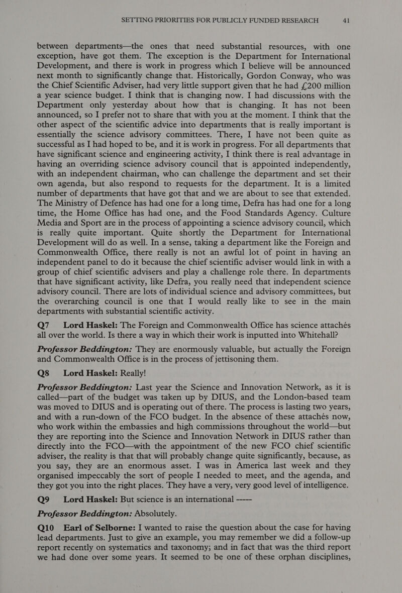 between departments—the ones that need substantial resources, with one exception, have got them. The exception is the Department for International Development, and there is work in progress which I believe will be announced next month to significantly change that. Historically, Gordon Conway, who was the Chief Scientific Adviser, had very little support given that he had £200 million a year science budget. I think that is changing now. I had discussions with the Department only yesterday about how that is changing. It has not been announced, so I prefer not to share that with you at the moment. I think that the other aspect of the scientific advice into departments that is really important is essentially the science advisory committees. There, I have not been quite as successful as I had hoped to be, and it is work in progress. For all departments that have significant science and engineering activity, I think there is real advantage in having an overriding science advisory council that is appointed independently, with an independent chairman, who can challenge the department and set their own agenda, but also respond to requests for the department. It is a limited number of departments that have got that and we are about to see that extended. The Ministry of Defence has had one for a long time, Defra has had one for a long time, the Home Office has had one, and the Food Standards Agency. Culture Media and Sport are in the process of appointing a science advisory council, which is really quite important. Quite shortly the Department for International Development will do as well. In a sense, taking a department like the Foreign and Commonwealth Office, there really is not an awful lot of point in having an independent panel to do it because the chief scientific adviser would link in with a group of chief scientific advisers and play a challenge role there. In departments that have significant activity, like Defra, you really need that independent science advisory council. There are lots of individual science and advisory committees, but the overarching council is one that I would really like to see in the main departments with substantial scientific activity. Q7__—sCLLorrd Haskel: The Foreign and Commonwealth Office has science attachés all over the world. Is there a way in which their work is inputted into Whitehall? Professor Beddington: They are enormously valuable, but actually the Foreign and Commonwealth Office is in the process of jettisoning them. Q8s8__—sLord Haskel: Really! Professor Beddington: Last year the Science and Innovation Network, as it is called—part of the budget was taken up by DIUS, and the London-based team was moved to DIUS and is operating out of there. The process is lasting two years, and with a run-down of the FCO budget. In the absence of these attachés now, who work within the embassies and high commissions throughout the world—but they are reporting into the Science and Innovation Network in DIUS rather than directly into the FCO—with the appointment of the new FCO chief scientific adviser, the reality is that that will probably change quite significantly, because, as you say, they are an enormous asset. I was in America last week and they organised impeccably the sort of people I needed to meet, and the agenda, and they got you into the right places. They have a very, very good level of intelligence. Q9 _ =Lord Haskel: But science is an international ----- Professor Beddington: Absolutely. Q10_ Earl of Selborne: I wanted to raise the question about the case for having lead departments. Just to give an example, you may remember we did a follow-up report recently on systematics and taxonomy; and in fact that was the third report we had done over some years. It seemed to be one of these orphan disciplines,