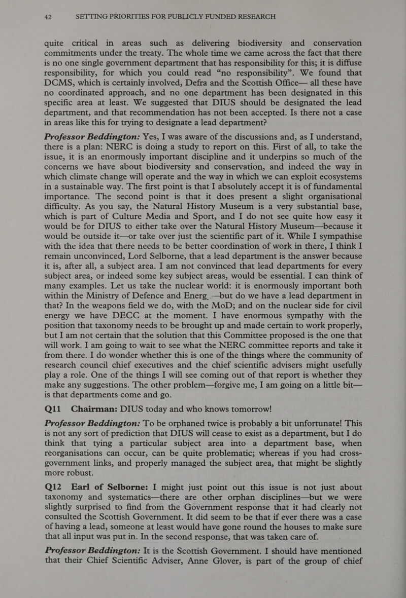 quite critical in areas such as delivering biodiversity and conservation commitments under the treaty. The whole time we came across the fact that there is no one single government department that has responsibility for this; it is diffuse responsibility, for which you could read “no responsibility”. We found that DCMS, which is certainly involved, Defra and the Scottish Office— all these have no coordinated approach, and no one department has been designated in this specific area at least. We suggested that DIUS should be designated the lead department, and that recommendation has not been accepted. Is there not a case in areas like this for trying to designate a lead department? Professor Beddington: Yes, I was aware of the discussions and, as I understand, there is a plan: NERC is doing a study to report on this. First of all, to take the issue, it is an enormously important discipline and it underpins so much of the concerns we have about biodiversity and conservation, and indeed the way in which climate change will operate and the way in which we can exploit ecosystems in a sustainable way. The first point is that I absolutely accept it is of fundamental importance. The second point is that it does present a slight organisational difficulty. As you say, the Natural History Museum is a very substantial base, which is part of Culture Media and Sport, and I do not see quite how easy it would be for DIUS to either take over the Natural History Museum—because it would be outside it—or take over just the scientific part of it. While I sympathise with the idea that there needs to be better coordination of work in there, I think I remain unconvinced, Lord Selborne, that a lead department is the answer because it is, after all, a subject area. I am not convinced that lead departments for every subject area, or indeed some key subject areas, would be essential. I can think of many examples. Let us take the nuclear world: it is enormously important both within the Ministry of Defence and Energ .—but do we have a lead department in that? In the weapons field we do, with the MoD; and on the nuclear side for civil energy we have DECC at the moment. I have enormous sympathy with the position that taxonomy needs to be brought up and made certain to work properly, but I am not certain that the solution that this Committee proposed is the one that will work. I am going to wait to see what the NERC committee reports and take it from there. I do wonder whether this is one of the things where the community of research council chief executives and the chief scientific advisers might usefully play a role. One of the things I will see coming out of that report is whether they make any suggestions. The other problem—forgive me, I am going on a little bit— is that departments come and go. Q11 Chairman: DIUS today and who knows tomorrow! Professor Beddington: To be orphaned twice is probably a bit unfortunate! This is not any sort of prediction that DIUS will cease to exist as a department, but I do think that tying a particular subject area into a department base, when reorganisations can occur, can be quite problematic; whereas if you had cross- government links, and properly managed the subject area, that might be slightly more robust. Q12 Earl of Selborne: I might just point out this issue is not just about taxonomy and systematics—there are other orphan disciplines—but we were slightly surprised to find from the Government response that it had clearly not consulted the Scottish Government. It did seem to be that if ever there was a case of having a lead, someone at least would have gone round the houses to make sure that all input was put in. In the second response, that was taken care of. Professor Beddington: It is the Scottish Government. I should have mentioned that their Chief Scientific Adviser, Anne Glover, is part of the group of chief